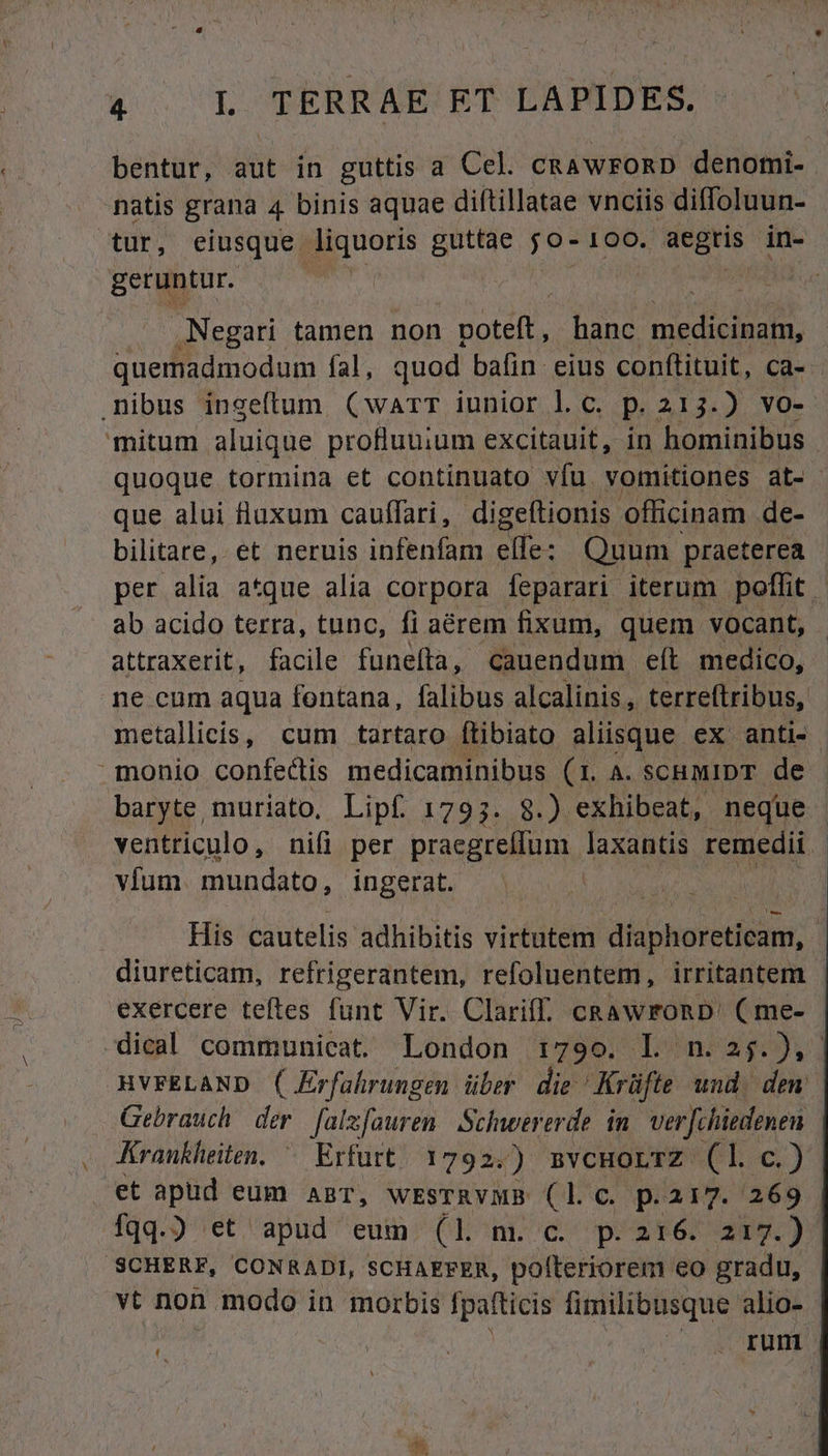 bentur, aut in guttis a Cel. CRAWFORD denomi- natis grana 4 binis aquae diftillatae vnciis diffoluun- tur, eiusque. liquoris guttae jo- 100. aegris in- geruntur. | .Negari tamen non poteft, hanc AMT quemadmodum fal, quod bafin eius conftituit, ca- . nibus ingeftum (warr iunior l.c. p. 213.) vo- mitum aluique profluuium excitauit, in hominibus . quoque tormina et continuato vfu vomitiones at- que alui flaxum cauffari, digeítionis officinam de- bilitare, et neruis infenfam elfe : Quum praeterea per alia a^que alia corpora feparari. iterum. poffit. ab acido terra, tunc, fi aérem fixum, quem vocant, attraxerit, facile funefta, cauendum eít medico, ne cum aqua fontana, falibus alcalinis , terreftribus, metallicis, cum tartaro ftibiato aliisque ex anti- monio confectis medicaminibus (1. A. SCHMIDT de baryte muriato. Lipf 1793. 8.) exhibeat, neque ventriculo, nifi per praegreffum laxantis remedii | vfum. mundato, ingerat. His cautelis adhibitis virtutem diaphoreticam, diureticam, refrigerantem, refoluentem, irritantem - exercere teftes funt Vir. Clariff. cRawronD. (me- dical communicat. London 1:799. Ll. nr] MVFELAND ( Erfahrungen über die Krüfte und dem Gebrauch der. [als[ouren. Schwererde in. verfchiedenen Krankheiten. ^ Erfurt. 1792.) mvcHorrz (l c.) et apüd eum anzr, WESTRYMB ss C. p.217. 269 fqq.) et apud eum (1l m. c. p.216. 217.) SCHERF, CONRADI, SCHAEFER, rip eta eo gradu, vt non modo in morbis fpafticis fimilibusque alio- | | 2M C RUTEES irc