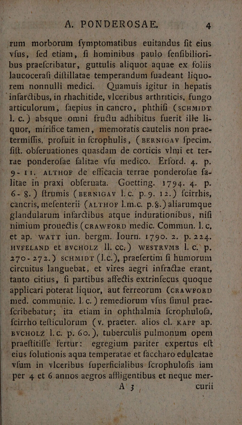 rum morborum fymptomatibus euitandus fit eius vfus, fed etiam, fi hominibus paulo fenfibiliori- bus praefcribatur, guttulis aliquot aquae ex. foiiis . laucocerafi diftillatae temperandum fuadeant liquo- rem nonnulli medici. Quamuis igitur in hepatis infarcibus, in rhachitide, vlceribus arthriticis, fungo: articulorum, faepius in cancro, phthifi (sc&amp;mipT l.c.) absque omni frudu adhibitus fuerit ille li- quor, mirifice tamen, memoratis cautelis non prae- termiífis, profuit in fcrophulis, ( B&amp;mwiGAv fpecim. fift. obferuationes quasdam de corticis vlmi et ter- . rae ponderofae falitae vfu medico. Erford. 4. p. ' 9- 11. ALTHOF de efficacia terrae ponderofae fa- litae in praxi obferuata. 'Goetting. i794. X. p. 6- 8.) ftrümis (sERNIGAv l.c. p.9. 12.) fcirrhis, cancris, mefenterii (ar rmor L.m.c. p.$.) aliarumque | glandularum infarctibus atque indurationibus, nifi A nimium prouectis (cRAwroRD medic. Commun. l.c, . et ap. warT iun. bergm. Tourn. 1790. 2. p. 2b /HVFELAND et BVCHOLZ ll.cc.) wksTRvMB l C? p. 270-272.) SCHMIDT (l.c. ), praefertim fi humorum circuitus languebat, et vires aegri infracdlae erant, tanto citius, fi partibus affectis extrinfecus quoque applicari poterat liquor, aut ferreorum (CRAWFORD . med. communic. 1. c. ) remediorum vfus fimul prae- . fcribebatur;. ita etiam in' ophthalmia fcrophulofa, - fcirrho tefticulorum (v. praeter. alios cl. karP ap. —. BYCHOLZ l.c. p. 6o. ), tuberculis pulmonum opem Am praeftitiffe fertur: egregium pariter expertus eft ' eius folutionis aqua temperatae et faccharo edulcatae |» vfum in vlceribus fuperficialibus Ícrophulofis iam JEpSrisg et 6 annos aegros aflligentibus et neque mer- Aug curii | »