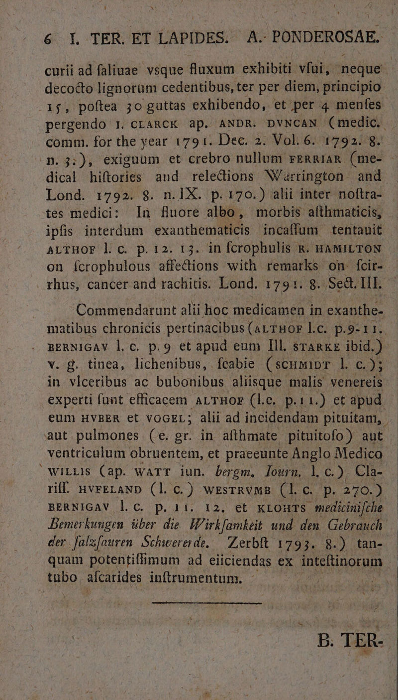 L] x 6I TER EÍ LAPIDES. A PONDEROSAE. curii ad faliuae vsque fluxum exbibili viii neque decocto lignorum cedentibus, ter per diem, principio . .1j$, poftea jo guttas exhibendo, et ,per 4 menfes pergendo 1. CLARCK ap. ANDR. DVNCAN (medic. . comm. for the year 1791. Dec. 2. Vol.6. 1792. 8. 3.3;:), exiguum et crebro nullum rERRIAR (me- dical hiftories and relecdions Warrington. and Lond. 1792. 8. n.1X. p.170.) alii inter noftra- tes medici: In fluore albo, morbis afthmaticis, ipfis interdum exanthematicis incaffum tentauit ALTHOF l c. p. 12. 13. in fcrophulis R. HAMILTON on fcrophulous affections with remarks on. fcir- rhus, cancer and rachitis. Lond. 1791. 8. .Se&amp;. Hr. | Commendarunt alii hoc medicamen in exanthe- matibus chronicis pertinacibus (aLTBHOF l.c. p.9-11. sERNiGAV l c. p.9 et apud eum Ill. srARKE ibid.) v. g. tinea, lichenibus, feabie (scumipr l c.); in vlceribus ac bubonibüs aliisque malis venereis experti funt efficacem ALTBHOF (le. p.11.) et apud | eum HVBER et vOGEL; alii ad incidendam pituitam, | aut pulmones (e. gr. in afthmate pituitofo) aut | ventriculum obruentem, et praeeunte Anglo Medico 'wiLLIS (ap. warr iun. bergm. lourn, l. c.), Cla- riff. HvFELAND (1l. c.) WESTRVMB Dd e p. 270.) BERNIGAV l.c. p. 11. 12. et KLOHTS - medicinifche Bemerkungen. über. die. W'irkfamkeit und. den. Gebrauch. der. Jal [euren Schwererde, — Zerbft 1793. 8.) tan- | quam potentiffimum ad eiiciendas ex intetinorum tubo alcarides inftrumentum. B. TER.