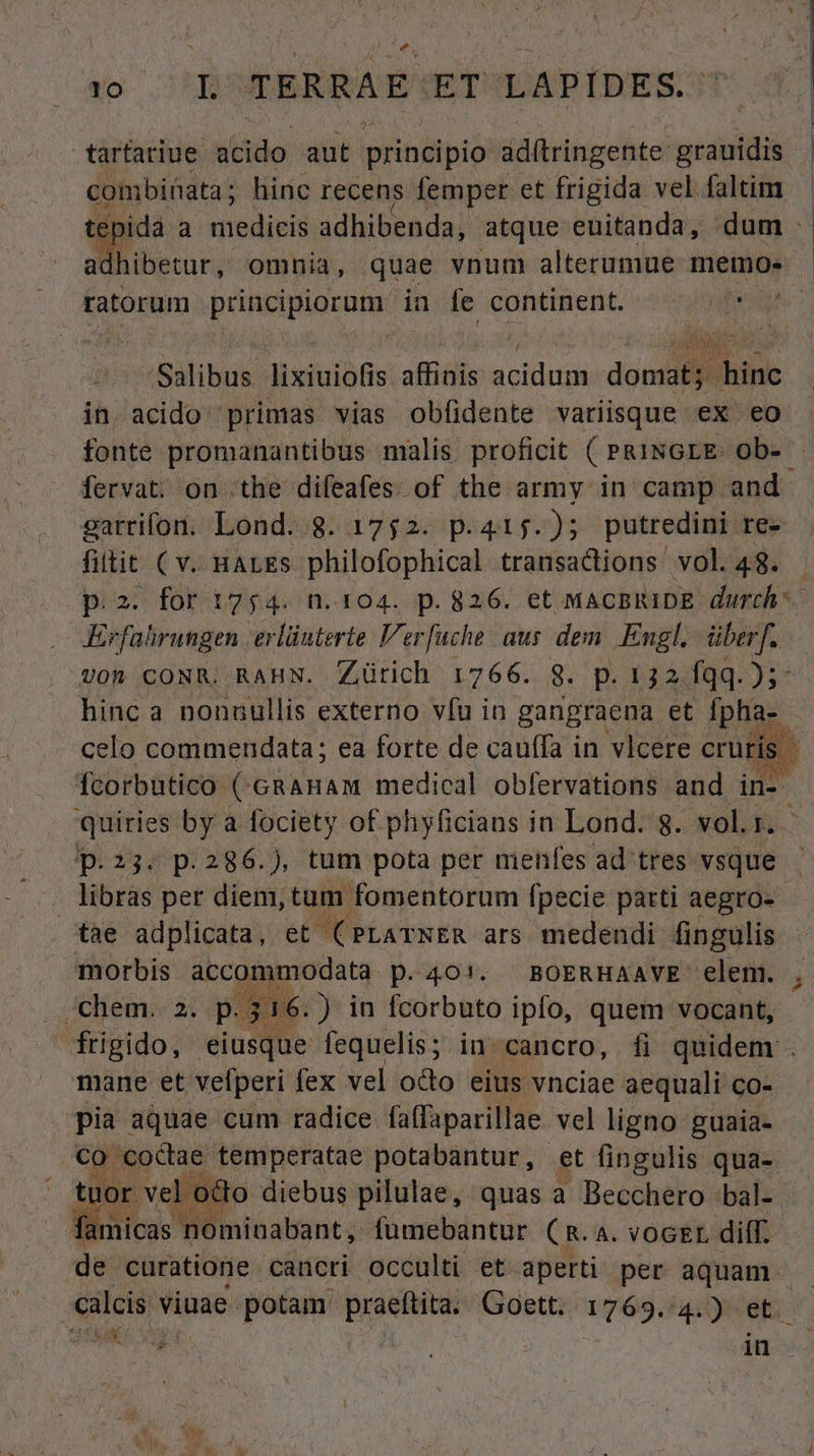 tarfariue acido aut principio ad(tringente grauidis combinata; hinc recens femper et frigida vel faltim tepida a medicis adhibenda, atque euitanda, dum. adhibetur, omnia, quae vnum alterumue memos - ratorum principiorum in fe continent. ^. ^ '- Salibus lixiuiofis affinis acidum domat; hinc in acido 'primas vias obfidente variisque ex eo fonte promanantibus malis proficit ( PRINGLE- ob- fervat: on the difeafes. of the army in camp and. garrifon. Lond. 8. 1752. p.415.); putredini re- fiitit ( v. HALES philofophical transactions vol. 48. p.2. for 1754. n.104. p.826. et MACBRIDE durch. Erfahrungen. erlüuterte Ver[uche aus dem. Engl. überf. 0n .CONR. RAHN. Zürich 1766. 8. p. 132 fqq. Ns hinc a nonuullis externo vfu in gangraena et Ípha-. celo commendata; ea forte de cauffa in vlcere cruris. ; Ícorbutico (GRAHAM medical obfervations and in-. quiries by a fociety of phyficians in Lond. 8g. vol.1. p.23. p.286.), tum pota per menfes ad tres vsque libras per diem, tum fomentorum fpecie parti aegro- tae adplicata, et. (PLATNER ars medendi fingulis morbis accommodata p.4O!. BOERHAAVE elem. -chem. 2. p. 316.) in fcorbuto ipfo, quem vocant, frigido, eiusque fequelis ; in cancro, fi quidem . mane et vefperi fex vel odo eius vnciae aequali co- pia aquae cum radice faffaparillae vel ligno guaia- co -coctae temperatae potabantur, et fingulis qua- tuor ve octo diebus pilulae, quas a Becchero bal-. famicas nominabant, fumebantur CR. A. voGEL diff. de curatione cancri occulti et. aperti per aquam. — calcis viuae potam praeftita. Goett. 1769. n et. b E - o nou in