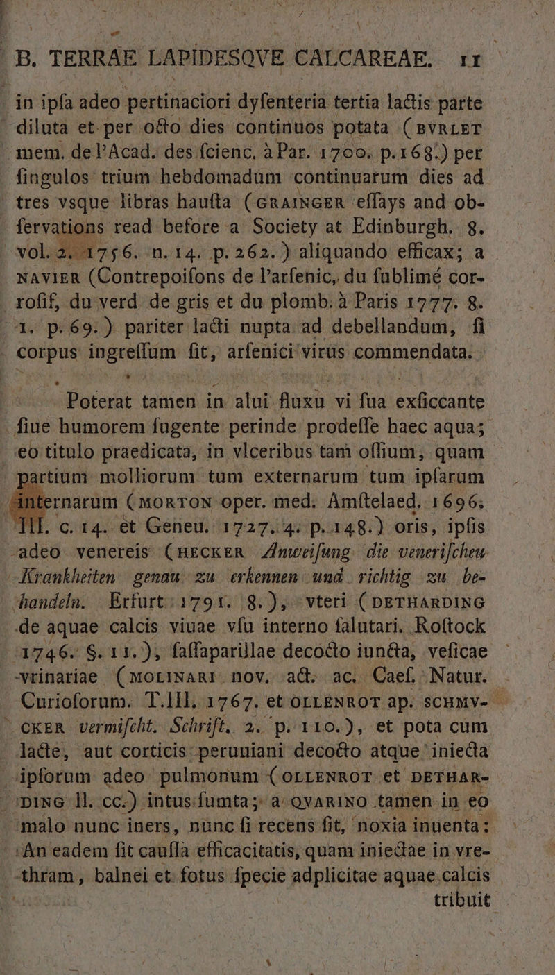 N 7 |B. TERRAE LAPÍDESQVE CALCAREAE. ir . in ipfa adeo pertinaciori dyfenteria tertia lactis parte . diluta et. per o&o dies continuos potata ( BVRLET mem. de l'Acad. des fcienc. à Par. 1700. p.168.) per fingulos: trium hebdomadum continuarum dies ad . tres vsque libras haufta (GnaiNGER elfays and ob- fervations read before a Society at Edinburgh.. 8. -vol.2. 1756. n.14. p.262.) aliquando efficax; a - NAVIER (Contrepoifons de l'arfenic, du fublimé cor- rofif, du verd. de gris et du plomb. à Paris 122: 8. (4. p.69.) pariter ladi nupta ad debellandum, fi , Corpus Pom fit, Fidi virüs &afamengdatar ( Poterat tamen in alui: Rin vi fua éoliadadis fiue humorem fugente perinde prodefíle haec aqua; eo titulo praedicata, in vlceribus tam offium, quam | partium molliorum tum externarum tum ipfarum dnternarum (monTON oper. med. Amftelaed. 1696; TII. c. 14. et Geneu. 1727.4: p.148.) oris, ipfis -adeo venereis (HECKER ZImweifung. die venerifcheu. Krankheiten | genau. zu. erkennen und | richtig zu be- handeln. Exfurt; 1791. 8.), vteri ( nerHAnDING de aquae calcis viuae vfu interno falutari. Roftock d446: $11. ), faffaparillae decocto Vd veficae -vrinariae (MoriNARI nov. ad. ac. Caef Natur. Curioforum. T.1ll. 1767. et OLLENROT dp. SCHMY- cxER vermifcht.. Schrift. 2. p. 110.), et pota cum lade, aut corticis: peruuiani deco&o atque ' iniecta ipforum adeo. pulmonum (orrENROT et DETHAR- .opiwG 1l. cc.) intus. fumta;: a: QVARINO tamen in eo malo nunc iners, nünc fi recens fit, noxia inuenta: . An eadem fit cauffa efficacitatis, quam inieclae in vre- .-thram, balnei et fotus. Ípecie adplicitae aquae. calcis tribuit.