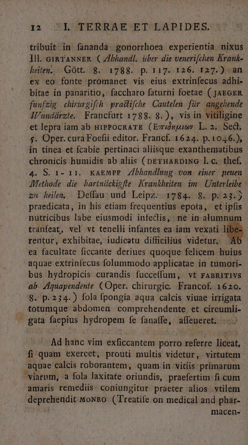 tribuit: in fananda Bonofchcui experientia - nixus ]ll. cia TANNER. C Zlbhandl. über die veneri[chen Krank- heiten..- Gott. 8. 1788. p.117. 126. 127.) an ex eo fonte promanet vis eius extrinfecus adhi- bitae in panaritio, faccharo faturni foetae ( JAEGER funfsig chirurgifrh | pra&amp;ifche | Cautelen für angehende AVundürzte, / Francfurt 1788. 8. ), vis in vitiligine et lepra iam ab uiPPOcRATE (Ezrdwpuy. L. 2.. Sedt. $. Oper. cura Foefii editor. Francf. 1624. p. 1046.), in tinea et fcabie pertinaci aliisque exanthematibus chronicis humidis ab aliis (peErHARDING l.c. thef, | (o4. S. r- 11. KAEMPE. Zibhandlung vom einer peuen AWethode- die hartnückigfle | Krankheiten. im Uterleibe zu heu, Deffau und Leipz. 1784. 8. p:23.) praedicata, in his etiam frequentius epota, et ipfis nutricibus labe eiusmodi infedis, ne in aurium tranfeat, vel vt tenelli infantes ea iam vexati libe-. rentur, exhibitae, iudicatu difficilius videtur. Ab ea facultate ficcante deriues quoque felicem. huius aquae extrinfecus folummodo applicatae in tumori- bus hydropicis curandis fucceffum, vt FABRITIVS ab ZAquapendente ( Oper. chirurgic. Francof. 1620. 8. p. 234- ) fola fpongia aqua calcis viuae irrigata totumque abdomen comprehendente et circumli- ^. gata faepius j onion fe fanalfe, affeueret. | Ad hanc vim exficcantem porro Meibune liceat, : fi quam exercet, prouti multis. videtur, virtutem aquae calcis roborantem, quam in. vitiis primarum ^viarum, a fola laxitate oriundis, praefertim fi cum amaris remediis. coniungitur. praeter alios vtilem ^ni arii MoNRO (Treatife on | medical and phar- macen-