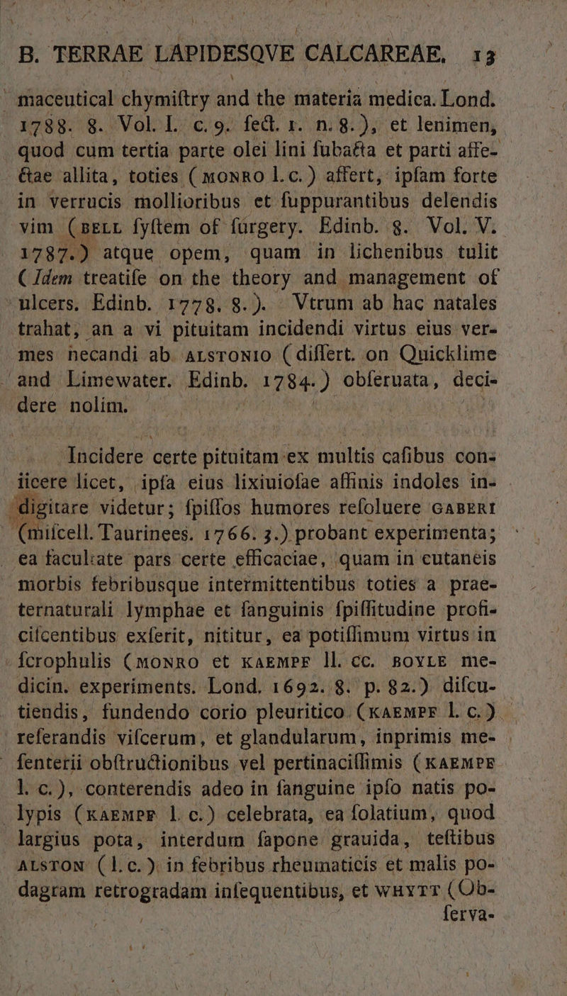 maceutical chymiftry id the materia medica. Lond. 1288::8..«VoloL 6/92 fed. 1.0/8: );^ et. lerimern, quod cum tertia parte olei lini füba&ta et parti aífe- &ae allita, toties ( moNRo Lc.) affert, ipfam forte in verrucis mollioribus et fuppurantibus delendis vim (sELL fyftem of fürgery. Edinb. g. Vol. V. 1787.) atque opem, quam in lichenibus tulit (Jdem treatife on the theory and management of -mlcers. Edinb. 1778. 8.). Vtrum ab hac natales trahat, an a vi pituitam incidendi virtus eius ver- mes hecandi ab. ALSTONIO ( differt. on Quicklime and Limewater. vuisid 1784.) obferuata , areis dere Hou Titan certe pituitam.ex multis cafibus con: iicere licet, ipfa eius lixiuiofae affinis indoles in- - digi itare videtur; fpiffos humores refoluere casERt - (miícell. Tauttiees. 1766. 3.). probant experimenta; . ea faculiate pars certe efficaciae, quam in eutaneis morbis febribusque intermittentibus toties a prae- ternaturali lymphae et fanguinis fpiffitudine profi- citcentibus exferit, nititur, ea potiflimum virtus in Ícrophulis (moNRo et kaewPr ll. cc. sovrLE me- dicin. experiments. Lond. 1692. 8. p. 82.) difcu- tiendis, fundendo corio pleuritico. (kagwPr 1. c. ). referandis vifcerum, et glandularum, inprimis me- fenterii ob(tructionibus vel pertinacillimis ( KAEMPE- l. c.), conterendis adeo in fanguine ipfo natis po- lypis (xaEmPr* l.c.) celebrata, ea folatium, quod largius pota, interdum fapone grauida, teftibus ALSTON. (l.c. ). in febribus rheumaticis et malis po- dagram retrogradam infequentibus, et WHYTT oim BM, erva-