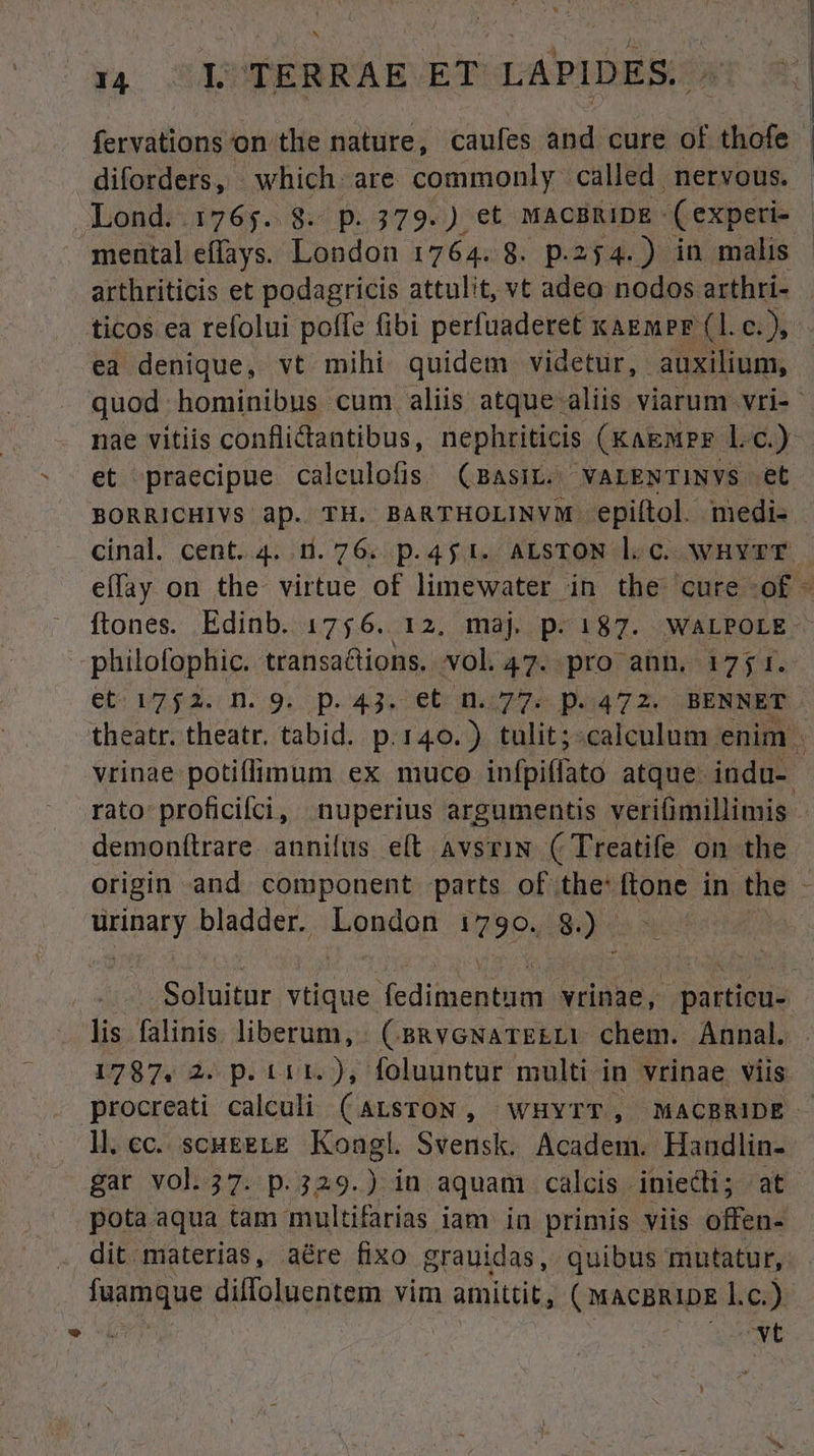 fervations on the nature, caufes and cure of thofe diforders, which are commonly called. nervous. Lond. 1765. 8. p. 379.) et MACBRIDE - Cexperi- mental effays. London 1764. 8. p.254.) in malis arthriticis et podagricis attulit, vt adea nodos arthri- ticos ea refolui poffe fibi perfuadere£ KAEMPF (1l. c.), ea denique, vt mihi quidem videtur, auxilium, quod hominibus cum aliis atque-aliis viarum vri- - nae vitiis conflictantibus, nephriticis (KaguPE l.c.) et praecipue caleulofis (BAsIL. VALENTINYS et BORRICHIVS ap. TH. BARTHOLINVM. epiítol. medi- cinal. cent. 4. 1.76. p.451. ALSTON l.c. wHYTT effay on the virtue of limewater in the cure of - ftones. Edinb. 1756. 12. maj p.187. WALPOLE philofophic. transa&ions. vol 47. pro ann. 17$ P. et: 12.92. 0..9i..D- 434: 6C OD 229 paa 7 2s BENNET theatr. theatr, tabid. p.140.) tulit;:calculum enim . vrinae potiffimum ex muco infritfala atque. indu- rato proficifci, nuperius argumentis verifimillimis demonítrare. annifus. e(t AvsriN ( Treatife on the origin and component parts of the: ftone in the | cd bladder. bondan 1790. $). Soluitur vtique Jedisan AE vrinae, pártied- lis falinis liberum, (s&veNarEELi chem. Annal. | 1787. 2. p. t1 1. ), foluuntur multi- in vrinae viis procreati calculi (ALSTON , WHYTT, MACBRIDE l.c. scuEgLE Kongl. Svensk. Academ. Handlin- gar vol. 37. p.329.) iu aquam calcis iniecdli; at pota aqua tam multifarias iam in primis viis offen- dit materias, aére fixo grauidas, quibus mutatur, fuamque diffoluentem vim amittit, ( MACBRIDE l.c.) | ovt