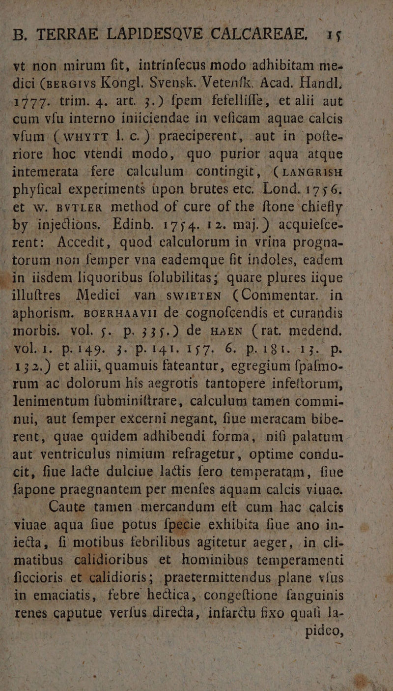 . dici (BERGIvVS Kongl. Svensh.. Vetenfk, Acad. Handl, cum vfu interno iniiciendae in veficam aquae calcis vfum (wuvrT l. C.) praeciperent, aut in pofíte- riore hoc vtendi modo, quo purior aqua atque intemerata fere calculum. contingit, (raNGmisH phyfical experiments üpon brutes etc. Lond. 175 6. by injedions. Edinb. 1774. 12. maj.) acquiefce- rent: Accedit, quod calculorum in vrina progna- / torum non femper vna eademque fit indoles, eadem [dn iisdem liquoribus folubilitas; quare plures i lique illuftres Mediei van swigrEN (Commentar. in aphorism. BOERHAAVYII de cognofcendis et curandis morbis. vol. j.. p. 31i M de HAEN rat. pss. -NOl 1. p.149. 3. p. 141. 157. 6. p.18. p - rum ac dolorum his aegrotis tantopere infelloruni, lenimentum fubito aiérdr ei calculum tamen commi- nui, aut femper eXcerni negant, fiue meracam bibe- . aut ventriculus nimium refragetur, optime condu- cit, fiue lacte dulciue ladis fero temperatam, fiue fapone praegnantem per menfes aquam calcis viuae. ; Caute tamen mercandum elt. cum hac calcis viuae aqua fiue potus fpecie exhibita fiue ano in- jeda, fi motibus febrilibus agitetur aeger, . in cli- -ficcioris et. calidioris ; .praetermittendus plane víus in emaciatis, febre hectica, conge(tione fanguinis