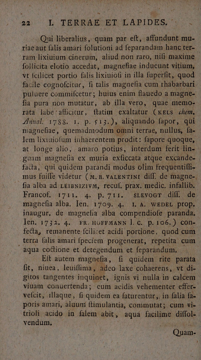 ! TIE TERRAE ET LAPIDES Qui liberalius, quam par eft, affundunt mu- riaeaut falis amari folutioni ad feparandam hanc ter- ram lixiuium cinerum, aliud non raro, nifi maxime - follicita elotio accedat, magnefiae inducunt vitium, vt fcilicet portio falis lixiuioli in illa fuperfit, quod facile cognofcitur, fi talis magnefia. cum rhabarbari. puluere commifcetur; huius enim flauedo a magne- fia pura non mutatur, ab illa vero, quae memo. rata EN UMARE ftatim exaltatur (KkELs chem. Jung 1388. Lo D$ 125 M aliquando. fapor,. qui / addacfue: quemadmodum c omni terrae, nullus, fa- lem lixiuiofum iuhaerentem prodit: fapore . quoque, at longe alio, amaro. potius, . interdum ferit. dins : guam magnefia ex muria exficcata atque excande- fada, qui quidem parandi modus olim frequentiffi- mus fuiffe videtur (m. m. vareNTINI dilf. de magne-, fia alba ad LEisxizivM, recul. prax. medic. sn&l Francof. 1711. 4. p. 714. SLEYOGT dil. de magnefia alba, len. 1709. 4. 1. A. WEDEL- prop. | inaugur. de magnetia alba compendiofe: paranda, len. 1732. 4. FR. HoFFMANN 1. C. p.106.) con- fecta, remanente fcilicet acidi portione, quod cum | terra falis amari fpeciem progenerat, repetita cum - aqua codione et detegendum et feparandum, |. — | ^. Rit autem magnefia, f quidem rite parata. fit, niuea, leuiflima, adeo laxe cohaerens, vt di- gitos. tangentes inquinet, ignis vi nulla in calcem - viuam conuertenda; cum acidis vehementer effer veícit, . illaque , fi Qusden ea faturentur,, in. alia. fa». poris amari, aluuni ftimulantia, conimutat; cum vie trioli acido in falem abit, aqua facilime diffol- : vendum, or d Quam-