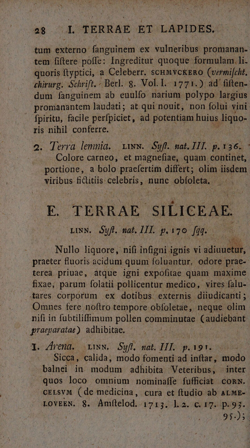 tum externo: (anguinem ex vulneribus. promanan- tem fiftere poffe: Ingreditur quoque formulam. li. quoris ftyptici, a Celeberr. scum VCKERO (vermifcht. chirurg. Schrift. « Berl. g. Vol. 1. 1771.) ad fiften- dum fanguinem ab euulfo narium polypo. largius promanantem laudati; at qui nouit, non folui vini fpiritu, facile perfpiciet, ad UPDAER SM huius d ris nihil conferre. | | Terra. lemnia. d Sy. nat. IL g.1 s | Colore carneo, et magnefiae, quam continet, - portione, a bolo praefertim differt; olim iisdem viribus e RU Gela 2 obíoleta. is | E. TERRAE SILICEAE- -EINN, 5p. nat. III. p.170 dr DR eggs ilis Nullo liquore, m. infigni ignis vi idis, praeter fluoris acidum quum [oluantur, odore. prae- terea priuae, atque igni expofitae quam maxime fixae, parum folatii pollicentur medico, vires falu- ares corporum ex dotibus: externis diiudicanti ; Omnes fere noftro tempore obfoletae ,. neque olim nifi in fubtiliffimum pollen comminutae (audiebant graeparatat ) adhibitae. | | 1. Arena. LINN, uff. nat. Hb: p.191. Sicca, calida, modo fomenti ad inftar, modo ! balnei in modum adhibita Veteribus, | inter quos loco omnium nominaffe fufficiat cons. cELsYM (de medicina, cura et ftudio ab ALME- LOVEEN. $8. Amfítelod. diae ok. 29ipusqg. MEME AW E : 95:38