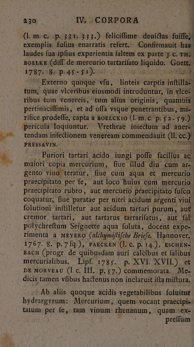 (b moczap. 331. 333.) feliciffime: deuiaus, fuiffe exemplis fufius enarratis refert. Confitmauit: has | laudes fua ipfius experientia faltem ex parte y. c. TH. BOELKE (dif. de mercurio tartarifato igoidor Goett,. | ies. Bé peg ges  eene Externo quoque in. linteis catptis iottilla:. tum, quae vlceribus eiusmodi intruduntur, in vlce*- ribus tum venereis, tum alius originis, quan uis. pertinaciffimis, et ad offa vsque penetrantibus, mi- rifice prodeffe, capta a BogLckio (Il. m.c. p: 2-59.) pericula loquuntur. Vrethrae iniectum ad auer- PRESSAVIN. | m ; ^^. . Purioti tartari. acido iungi i poffe C TR ac maiori copia mercurium, fiue. illud diu cum EI gento viuo. 'tératür, fiue cum dqua et mercurio práecipitato. períe, aut loco huius cum mercurio praecipitato rubro, aut mercurio praecipitato fufco | . coquatur, fiue. paratae per nitri acidum argenti viui. folutioni inftilletur aut. acidum tartari purum, aut €remor tartari, aut tartarus tartarifatus, aut fal polychreftum Seignette aqua foluta, docent expe- timentà à MEYERO Calchimiflifche Briefe. Hannover, 1767. 8. p. 7íq.), PAECKEN (l. C. p. 14.), ESCHEN- BACH. (ptogr. de quibusdam auri calcibus et falibus mercuriaibus, Lipf :78;. p. XVL XVIL) et DE MORYEAU (l.c. lll. p. 57.) commemorata. . Me- dicis tamen vfibus hactenus non inclaruit ifta miftura. Ab aliis quoque acidis vegetabilibus foluitut Sv pian Mercurium, quem vocant praecipis: tatum. per fe; tam vinum rhenanum, quam.:ex- b preffüm