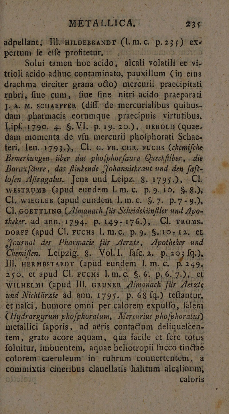 adpellant; dits HILDEBRANDT- z.(. m. c. P DE ex^ pertum fe effe profitetur, trioli acido adhuc contaminato, pauxillum (in eius drachma. circiter grana odo) mercurii praecipitati rubri, fiue cum, fiue fine nitri acido praeparati .j«4. M. SCHAEFFER (diff. de: mercurialibus quibus- dam..pharmacis eorumque praecipuis virtutibus, Lipl.1790. 4. S. Vl. p. 19. 20.),. HEROLD (quae. dam momenta de vfu. mercurii phoíphorati Schae- feri. Ien..1793.),. Cl. c. r&amp;. cun. rvcus Cehémifche Benerkungen über. das phofphor faure Queckfilber , ..die JBorax[üure ,' das. flinkende S'ohannitkraut und. den faft- WESTRUMB.. (apud eundem 1. m. c. p.9.16; $.8.); - Cl. wiseLzs. (apud. euidem,l.m.c..$.7. p.7-9.), . Cl.cogrTUING CAImanach für Schaidehünler. und Apo- dheker.. ad anno 1794. p.149-176.), Cl Tnous. DORFF (apud Cl. rucus l, m.c. p.9. $.10- 12. et ournal der Pharmacie für. Aerzte , Zpotheker und Cheniflen. Leipzig. 8. Voll. faíc.2. p.20 250. et apud Cl. rucus l.m.c. $.6. p, 6. 7.),. et WILHELMI (apud lll. ,GRUNER, 911. für Aste und Nichtürzie ad ann. 1795. p. 68 fq.) teftantur, -et nafci, humore omni per calorem expulfo, falem CHydrargyrum phofphoratum, Mercurius phofghoratus) foluitur, imbuentem, aquae heliotropii fucco tinclae colorem: caeruleum in. rubrum conuertentem, a commixtis cineribus Vue halitum. alcaliaum;