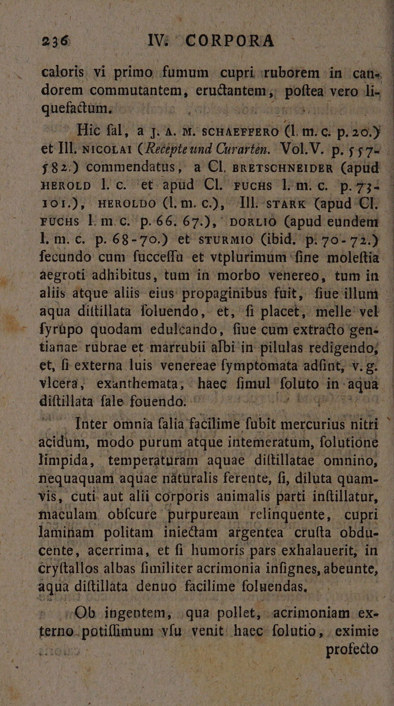 26 — — IV CORPORA caloris. vi primo, fümum cupri iban in. cati« dorem commutantem eructantem , dose vero li- qUoun e b 9e  Hic fal, a j. 4. M. SCHAEFFERO ( m. c. p. 125 et Tll. icorat (Recépte und Curartén. Vol. V. p.557-. $82.) commendatus, a Cl. BRETSCHNEIDER (apud - uEROLD l c. et apüd Cl rucHs Ll mic. p.73- 101.), nuEROLDO (lm. c), Ill sTARK (apud OP. rUcus Ll m.c. p.66. 67.) DORLIO (apud eundem l.m.c. p. 68-70.) et srURMIO (ibid. p: 76- 7i | fecundo cum fucceffa et vtplurimunm fine moleftia- aegroti adhibitus, tum in morbo venereo, tum in aliis atque aliis eius: propaginibus fuit, fiue illum - aqua dittillata foluendo,- et, fi placet, melle: vel fyrüpo quodam edulcando, fiue cum extracto gen-- tianae rübrae et marrubii aIbi in pilulas redigendo; . et, fi externa luis venereae fymptomata adfint, v. g. vlcera; exanthemata; - haec fimul (i bep) in-aqua | Mi gs fale fouendo. ' FM pucvsrod- [nter omnia (alia. facilime (übit 1 mercurius niti ^ acidum, modo purum atque intemeratum, folutione limpida, temperaturam aquae dittillatae omnino, | nequaquam aquae nàturalis ferente, fi, diluta quam- vis, cuti. aut alii corporis animalis parti inftillatur, maculam obfcure. purpuream. relinquente, cupri laminam politam- iniectam argentea cruíta obdu- . cente, acerrima, et fi humorís. pars exhalauerit, in cryttallos albas fimiliter acrimonia infignes, abeunte, | LEE diftillata denuo. facilime foluendas, ! ; Ob ingentem, .qua pollet, acrimoniam ex- terno. BB AA v[u. venit haec folutio, . eximie | | profecto -
