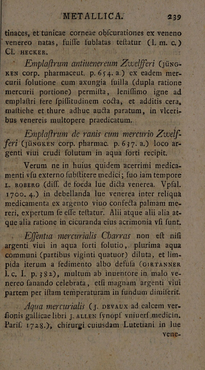 /METALLICA: —— — a3 tinaces, et tunicae. corneae cud E ex veneno ' venereo - natas, fuiffe fublatas. teftatur (Lm. c.) CL. 'HECKER, 1 I ^ Emplaftrum antiuenereum (A welfferi (JüNG- KEN COrp. pharmaceut. p.654.3.) ex eadem mer- curii folutione. cum axungia fuilla. (dupla ratione mercurii portione) permilta, leniffimo. igne ad. emplaítri fere fpillitudinem coda, et additis cera, maítiche et thure adhuc auda paratum, in vlceri- nm venereis multopere praedicatum. - - Empla[lrum de vanis cum. mercurio Zwelf- feri (JüNGKEN corp. pharmac. p.637. a.) loco ar- ius viui crudi folutum in aqua forti recipit. - Verum ne in huius quidem acerrimi medica- - menti vfu externo fubítitere medici; fuo iam tempore L. RoBERG (dil. de foeda lue dida venerea. Vpfal. 1799. 4.) in -debellanda lue venerea inter reliqua medicamenta ex argento viuo confecta palmam me- reri, expertum fe effe teftatur. Alii : atque alii alia at- que. alia ratione in cicuranda eius acrimonia vfi funt. -Effentia. mercurialis Cbarras. non. eft nifi argenti viui in aqua forti folutio,. plurima aqua communi (partibus viginti quatuor) diluta, et lim- | pida iterum a jun albo defufa (GIRTANNER Mc. Ll p.382), multum ab inuentore in. malo ve- nereo fanando celebrata, etfi maguam argenti viui partem per iftam temperaturam in fundum dimiferit. - Aqua mercurialis (7. nEvaux ad calcem ver- us gallicae libri jJ. ALLEN fynopt vniuerf medicin. Paril: Ne. » Fang cuiusdam Lutetiani in lue vene-