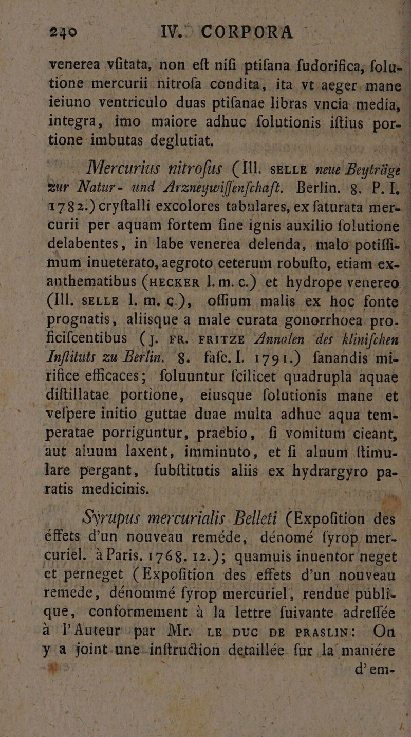 E RUNE IV. CORPORA venerea stata; non eft nifi. ptifana fadariice, folue. | tione mercurii nitrofa condita, ita vt aeger. mane | ieiuno ventriculo duas ptifanae libras vncia. media, | integra, imo maiore adhuc folutionis iftius por- | tione imbutas deglutiat. 3 - Mercurius nitrofus (mL. SELLE meue wi Byte zur SNatur*- und Zrzneywillenfchaft. Berlin. 8. P. T. | 3782.) cryftalli excolores tabalares, ex faturata mer- | curii per. aquam fortem fine ignis auxilio folutione ' delabentes, in labe venerea delenda, malo: potiffi- mum inueterato, aegroto ceterum robufto, etiam ex- | anthematibus CHECKER l.m.c.) et hydrope venereg . (Ill. settg l.m. c), offium malis ex hoc fonte prognatis, aliisque a male curata gonorrhoea. pro. ficifcentibus (]. FR. rRYITZE Zimnolen des Hinifchen Infüituts zu Berlin. S. fafe.L. 1791.) fanandis mi-. rifice efficaces; foluuntur fcilicet quadrupla aquae diftillatae portione, eiusque [olutionis mane et vefpere initio guttae duae multa adhuc aqua tem. peratae porriguntur, praebio, fi vomitum cieant, - aut aluum laxent, imminuto, et fi alnum ftimu- - lare pergant, . fubfítitutis Bip. ex bydratpho pa- ratis medicinis. | ^ donis Syr upus me t Bellcti ( Expotitt des | éffets d'un nouveau reméde, dénomé (yrop, mer-- - curiel. à Paris. 1768. 12.); quamuis inuentor neget et perneget (Expofition des. effets d'un nouveau . remede, dénommé fyrop mercuriel, rendue pübli- | que, conformement à la lettre fuivante. adreffée - à lAuteur par Mr. rg pvc PE PRastiN: Qu. ya joint. une. inftrudtion detaillée. fur la maniéte | FW | | d'em-