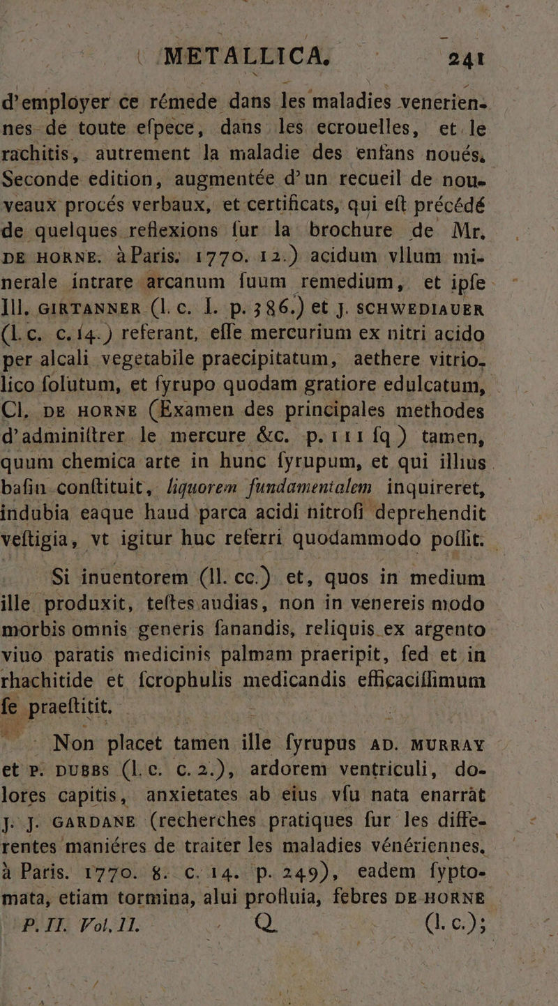 d'employer ce rémede dans les maladies veneriens nes-de toute efpece, daus les ecrouelles, et. le rachitis, autrement la maladie des enfans noués, Seconde edition, augmentée d'un recueil de nou- veaux procés verbaux, et certificats, qui eft précédé de quelques reflexions fur la brochure de Mr. DE HORNE. à Paris. 1770. 12.) acidum vllum mi- nerale intrare arcanum fuum remedium, et ipfe ]ll. GIRTANNER (l.c. I. p. 5 86. ) et jJ. SCHWEDIAUER (Lc. c. 14.) referant, effe mercurium ex nitri acido per alcali vegetabile praecipitatum, aethere vitrio. lico folutum, et fyrupo quodam gratiore edulcatum, | Cl. pg noRNE (Examen des principales methodes d'adminiltrer. le mercure &amp;c. p.it1íq) tamen, quum chemica arte in hunc fyrupum, et qui illius. bafin-conftituit, /iguorem. fundamentalem. inquireret, indubia eaque haud parca acidi nitrofi deprehendit veftigia, vt igitur huc referri quodammodo polit. : Si inuentorem (1l. cc.) et, quos in medium ille. produxit, teítes audias, non in venereis modo morbis omnis generis fanandis, reliquis ex argento viuo paratis medicinis palmam praeripit, fed et in rhachitide et fcrophulis medicandis efficaciflimum jt geeemue - Non placet tamen ille fyrupus AD. MURRAY et P. pu8Bs (le. c.2.), ardorem ventriculi, do- lores capitis, anxietates ab eius víu nata enarràt Jj. GARDANE (recherches pratiques fur les diffe- rentes maniéres de traiter les maladies vénériennes, à Paris. 1770. 8. C. 14. p. 249), eadem [ypto- mata, etiam tormina, alui profluia, febres DE HORNE P. IH. Fol. 11. XS. ERN (I. 0:3