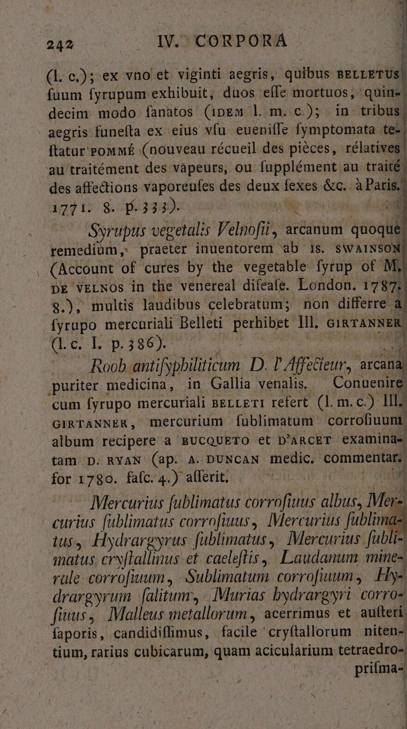 NIE n k  LINI  24» . .. I CORPORA .. r a. es: ex vno et viginti aegris, quibus sscteTUS| fuum fyrupum « exhibuit; duos elle mortuos ,- quine decim. modo fanatos (ipgm l m. c); in tribus. aegris funeíla ex eius vfu. euenilfe fymptomata te-| ftatur Pouf (nouveau récueil des pieces, rélatives! au traitément des vàpeurs, ou fupplément au traité | des affections qr cus des deux fexes &amp;c. à Paris. 1771. 8. .3332- vie NL Syrupus oit Velnofii, arcanum quoque! remediüm ;: praeter inuentorem ab is. SWAINSON] i (Account « of cures by the vegetable fyrup of Mj DE VELNOS in the venereal difeafe. London. 1787 $.); multis laudibus celebratum; non differre a. fyrupo mercuriali Belleti perhibet i. GIRTANNER Pe b p.386). : Nn . .Roob antifypbiliticum D. P Afiieur, arcana, ,puriter medicina, in Gallia venalis — Conuenire cum fyrupo mercuriali BELLETI refert (1. m.c.) lll; GIRTANNER, mercurium fublimatum. corrofiuunt: album recipere à BUCQUETO et D'ARCET examina, tam D. RYAN (ap. A. DUNCAN medic, commentar; for 1780. fafc.4.) afferit; — ^ i Mercurius fublimatus corrofiuus albus, Mer hd curius [ublimatus corro[fiuus,. Mercurius fubli. ndi 1 iu$4 Hydrargyrus fublimatus , Mercurius. [ubli- matus. ery[Tallinus et. caeleftis | Laudanum mine. rüle-corro[fiuum, | (Sublimatum corrofiuum Hy« drargyruim (alitum, Murias bydrargyri coros fius, Malleus metallorum, acerrimus et aufteri faporis, candidiffimus, facile 'cryftallorum niten-. tium, rarius cubicarum, quam acicularium. tetraedro-. | prifma-