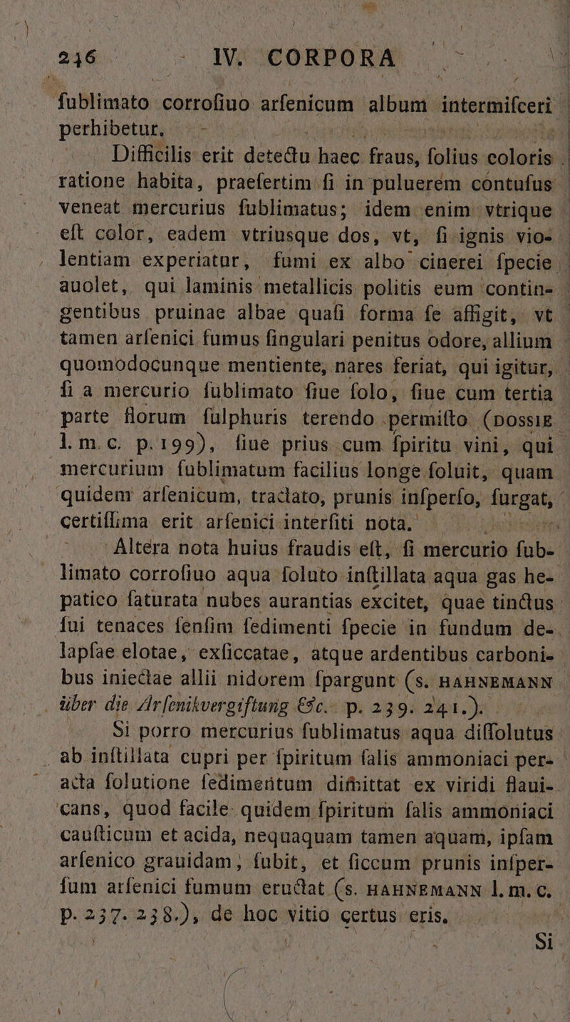 ) d TaBirmato: olde arfenicum album. intermifcert perhibetur. / Difficilis erit POS dinge ifiadm folius Moser [ M gentibus pruinae albae quafi forma fe affigit, vt tamen arfenici fumus fingulari penitus odore, allium íi a mercurio fublimato fiue folo, fiue cum tertia lm.c p.199), fiue prius cum fpiritu vini, qui mercurium fablimatum facilius longe foluit, quam certif[ima erit arfenici. interfiti nota. lapfae elotae, exficcatae, atque ardentibus carboni. bus inieclae allii nidorem [pargunt (s; HAHNEMANN . liber die Zlr [enikvergiftung &amp;2.-. p. 239. 241.). . ab inftillata cüpri per fpiritum falis ammoniaci per- cans, quod facile- quidem fpiritum falis ammoniaci arfenico grauidam; fubit, et ficcum prunis infper- p.2 s 238.), de hoc vitio certus eris,