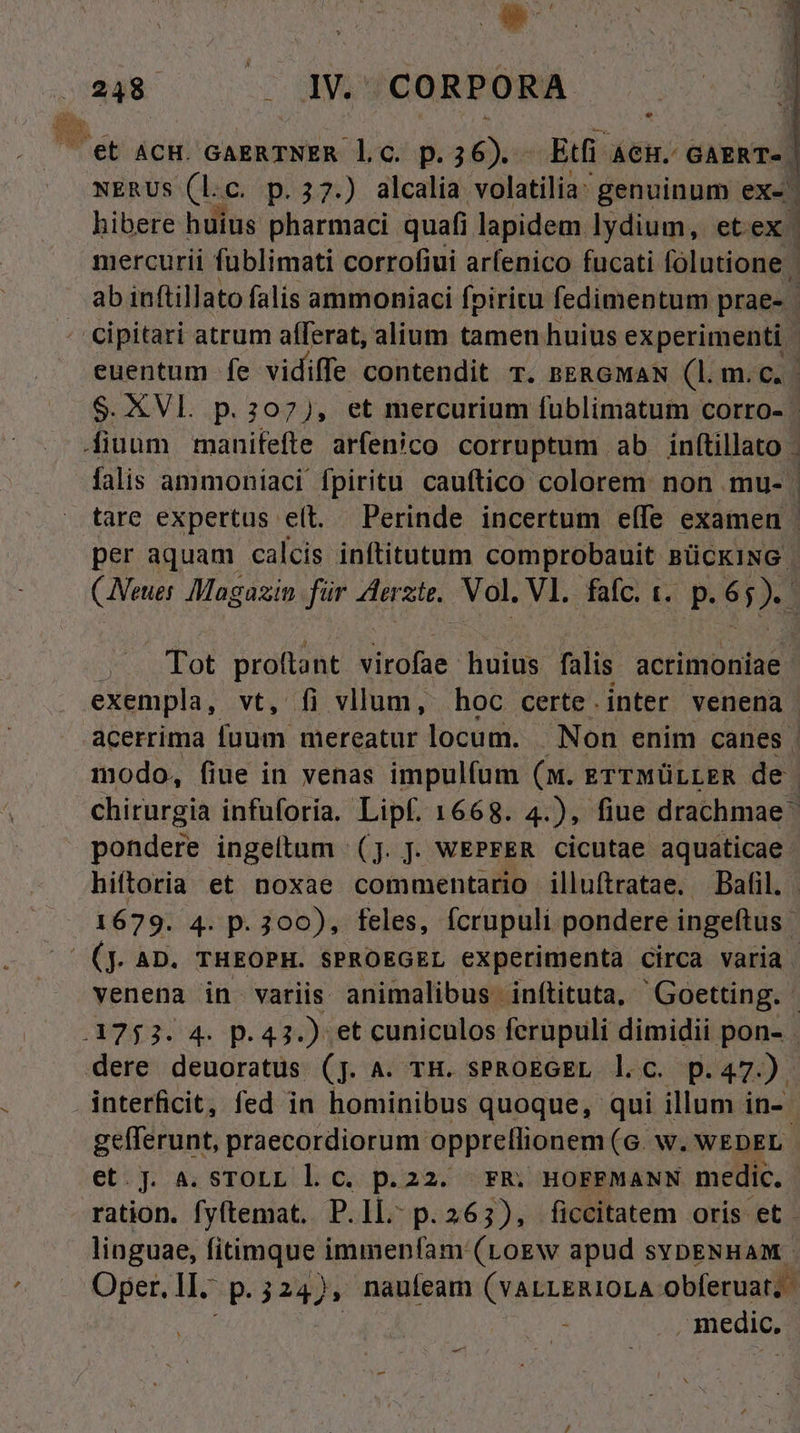 P éc a GH/ Gama 1 C. p. iiia Etfi AGH. GAERT«. NERUS (L. C. p.37.) alcalia volatilia: genuinum ex- | hibere huius pharmaci. quafi j lapidem lydium, etex' mercurii fublimati corrofiui arfenico fucati folutione ab inftillato falis ammoniaci fpiritu fedimentum prae- cipitari atrum afferat, alium tamen huius experimenti euentum fe vidiffe contendit T. BERGMAN (Lime $. XVl. p. 207), et mercurium fublimatum corro- | fiuum manifefte arfenico corruptum ab inftillato . falis ammoniaci fpiritu cauftico colorem non mu- | tare expertus e(t. Perinde incertum effe examen - per aquam calcis inftitutum comprobauit BÜCKING (Neuer Magazin für Aerzte. Vol. Vl. fafc. t. p. 65). cw vcndot prato virofae huius falis acrimoniae exempla, fi vllum, hoc certe.inter venena acerrima bini mereatur locum. Non enim canes modo, fiue in venas impulfum (m. errwürrER de chirurgia infuforia. Lipf. 1668. 4.), fiue drachmae pondere ingeltum (jJ. J. WEPFER cicutae aquaticae. hiftoria et noxae commentario illuítratae. Bafil. 1679. 4. p. 300), feles, fcrupuli pondere ingeftus (jJ. AD. THEOPH. SPROEGEL experimenta circa varia venena. in variis. animalibus inftituta, - Goetting. ADIOA. D. 49 y» et cuniculos ferupuli dimidii pon- . dere deuoratüs (jJ. 4. TH. SPROEGEL l.c. p. 47). interficit, fed in hominibus quoque, qui illum in-- gefferunt, praecordiorum. opprellionem (6. w. WEDEL et.J. a. sTOLL l. c. p.22. FR. HOFFMANN medic. ration. fyftemat. P.Il.- p.263), ficcitatem oris et - linguae, fitimque immenfam. (Logw apud sybENHAM. Oper. II. m j24), nauíeam (YALLERIOLA. obferuat; n , medic, -—