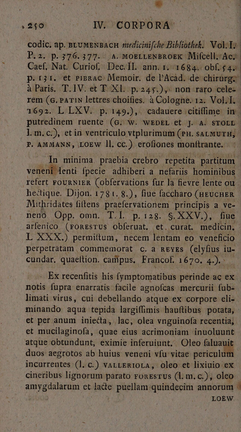 Aue / zs Y a. ; (240 . W. CORPORA codic. ap. BLUMENBACH nuedicii foe Bibfitbok Voll; Piasipi39603 THU 2; MOELLENBROEK Mifcell. Ae; | Caef, Nat. Curiof. Dec. ÍL ann. 1. 1684. ob £4; | p.rjr. et PiBRAC: Memoir. de l'Acad. de: chirürg. à Paris. T.IV. et T XL p.245.),; non raro cele- rem (6. PATIN lettres choifies. à Cologne. 12. VolT. 1692. L LXV. p. 149.),. cadauere .citiffime in putredinem ruente (G; W. WEDEL et J. A. STOLL - lm. c.), etin ventriculo vtplurimum (PH. SALMUTH; | P. AMMANN, .LOEW ll. cc.) eroliones monítrante. In minima. praebia crebro repetita partitum : veneni lenti. fpecie adhiberi a nefariis hominibus refert FOURNIER (obfervations fur la fievre lente ou - hectique. Dijon. 1781. 8.), fiue faccharo (HEUCHER - Mithridates fittens praefervationem - principis a ve- nenó Opp. omn. T.L p.128. S. XXV.), fiue. arfenico. (FOREsTUS obferuat. ,et. curat. medicin, L XXX.) permittum, necem lentam eo veneficio perpetratam. commemorat c, a mgvs (elyfius iu- cundar. quaeltion. campus. Francof. 1670. d. Ex recenfitis his (cipio perinde. ac ex. notis fupra enatratis facile agnofcas mercurii fub- limati virus, cni debellando atque ex corpore eli- minando aqua tepida largiffimis hauftibus potata, . et per anum iniecta, lac, olea vnguinofa recentia; et mucilaginofa, quae eius acrimoniam inuoluunt atque obtundunt, eximie inferuiunt. Oleo faluauit duos aegrotos ab huius veneni vfu vitae periculum | incurrentes (l. c.) varrERIOLA, oleo et lixiuio ex . cineribus lignorum parato ronsrus (1l. m. c.), oleo amygdalarum et iom puellam quindecim annorum ^ LOEW