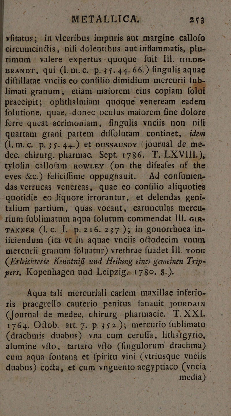 METALLICA. * iro NE vfitatus; in vlceribus impuris aut margine callofo circumcindis , nifi dolentibus aut inflammatis, plu- rimum valere expertus-quoque fuit lll. mirpE- BRANDT, qui (l. m.C.. p.35. 44. 66.) fingulis aquae diftillatae vnciis eo confilio dimidium mercurii fu limati granum, etiam maiorem eius copiam folui praecipit; ophthalmiam quoque veneream eadem folutione, quae, donec oculus maiorem fine dolore. | ferre queat acrimoniam, fingulis vnciis non nifi quartam grani partem diílolutam continet, idem (l.m.c. p.35.44.) et nussausov (journal de me- dec. chirurg. pharmac. Sept. 1786. T. LXVIIL), tylofin callofam. RowrtEv (on the difeafes of the eyes &amp;c.) felicillime oppugnauit. Ad confumen- das verrucas venereas, quae eo conlilio aliquoties quotidie eo liquore irrorantur, et delendas geni- talium partium, quas vocant, carunculas mercu- rium füblimatum aqua folutum commendat 1ll. ain- TANNER (l.c. I. p. 216. 237 ); in gonorrhoea in- iiciendum (ita vt in aquae vnciis octodecim vnum mercurii granum folnatur) vrethrae fuadet Ill. rong CErleichterie Kenntnifi und. Heilung £iney gemeinen Trip-- | i Kopenhagen und Wriprige v?80.. 8.) — Aqua tali mercuriali cariem maxillae nian: ris praeerat cauterio penitus fanauit JoURDAIN. (Journal de medec. chirurg pharmacie. T. XXI. 1764. Odtob. art. 7. p. 352 ); mercurio füblimato (drachmis duabus) vna cum cerufíla, lithatgyrio, alumine víto, tartaro vfto (fingulorum drachma) cum aqua fontana et fpiritu vini (vtriusque vnciis duabus) cocta, et cum NHEUenpA aegyptiaco (vncia - Bonita)