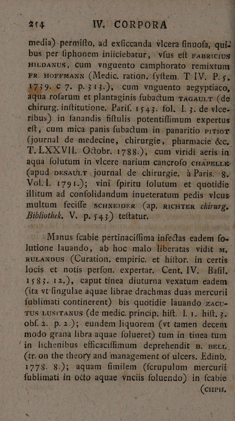 cA ^ AMIDCORPOB . bus per fiphonem iniiciebatur, vfus eft FABRICIUS et; cum mica panis fubadum in panaritio piTroT . T. LXXVIL Odobr. 1788.), cum viridi aeris in. aqua folutum in vlcere narium cancrofo cmapELLE VoUL 1:791.); vini fpiritu folutum. et quotidie illitum ad confolidandum inueteratum pedis vlcus multum. fecife scuwEiDER (ap. RICHTER chirurg. Hiblonieke V. p. $43) team | lutione lauando, ab hoc malo liberatas vidit. w. nULAxDUs (Curation, empiric. et hiftor. in certis locis et notis perfon. expertar. Cent, IV. Bafil. 1583. 12.), caput tinea diuturna vexatum eadem fublimati continerent) bis quotidie lauando zacv- TUS LUS!TANUS (de medic. princip. hift. 1. 1. hift, 5. Obf.2. p.2.); eundem liquorem (vt tamen decem modo grana libra aquae folueret) tum in tinea tum /in lichenibus efficaciffimum deprehendit B. mErr. (tr. on the cieory and management of ulcers, Edinb. 1778. 8:); aquam T (fcrupulum. mercurii. fublimati in odo aquae vnciis foluendo) in fcabie . i (curn,