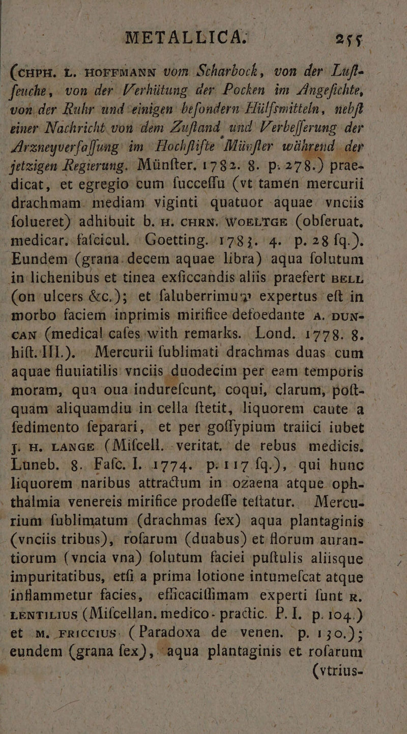 METALBICA] ^. agp (cnp. t. HorrMaNN vom. Scharboch, von der Luf- | Jeuche , von der l'erhütung der Pocken im Jngefichte, von. der Ruhr und einigen. befondern- Hül[rmitteln, nibft giner Nachricht vou dem Zuftand. und V SHeferunig der AIrxneyuerfo]fung: im ^ Hochflifte dd er wührend. der jetzigen Regierung. Münfter. 1782. 8. p: 278.) prae- dicat, et egregio cum fucceffu ut dim uh mercurii drachmam. mediam viginti quatuor aquae. vnciis folueret) adhibuit b. n. cHRN. WoErTGE (Oobferuat, medicar.-fafcicul. ^Goetting. 1783. 4. p.28 fq.). Eundem (grana. decem aquae libra) aqua folutum in lichenibus et tinea exficcandis aliis praefert BeLr (on ulcers &amp;c.); et faluberrimu? expertus 'eft in morbo faciem inprimis mirifice defoedante A. puw- CAN. (medical cafes with remarks. Lond. 1778. 8. hift.IIL). «. Mercurii fublimati drachmas duas. cum aquae fluuiatilis vnciis , duodecim per eam temporis moram, qua oua indurefcunt, coqui, clarum, pott- - quam aliquamdiu in cella ftetit, liquorem caute a - fedimento feparari, et per goffypium traiici iubet p H. LaNGE (Mifcell. -veritat,' de rebus medicis. Luneb. 8. Fafc. L 1774. p.17 fq.), qui hunc liquorem . naribus attradtum in. oZaena atque. oph- . thálmia venereis mirifice prodelfe teftatur. | Mercu- (vnciis tribus), rofarum (duabus) et lorum auran- tiorum (vncia vna) folutum faciei puftulis aliisque impuritatibus, etfi a prima lotione intumefcat atque inflammetur facies, efücacillimam experti funt m. LENTILIUS (Mifcellan. medico. practic. P.I. p.104.) et M. FRICCIUS: ( Paradoxa de venen. p. 130.); eundem (grana lex), aqua plantaginis et rofaruu1 | (vtrius-