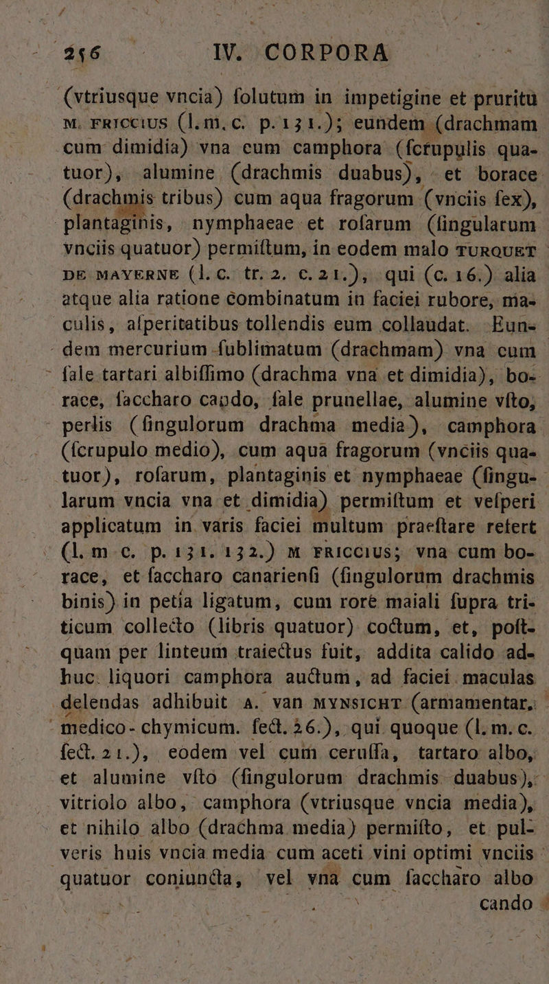 da WW. CORPORA (vtriusque insob folutum in impetigine et pruritü M. FRICCOUS (l.m.c. p.131.); eundem. (drachmam cum dimidia) vna cum camphora (fcrupulis qua- tuor), alumine (drachmis duabus), . et borace . (drachmis tribus) cum aqua fragorum (vnciis fex), Eo nymphaeae et rofarum (fingulatum. vnciis quatuor) permiftum, in eodem malo TURoUET - DE MAYERNE (l.c. tr.2. c. 21.), qui (c. 16.) alia atque alia ratione eombinatum in faciei rubore, nias culis, afperitatibus tollendis eum collaudat. —Eun- - dem mercurium fublimatum (drachmam) vna cum - : fale tartari albiffimo (drachma vna et dimidia), bo. race, faccharo cando, fale pruuellae, alumine vfto, perlis (fingulorum drachma media), | camphora (fcrupulo medio), cum aqua fragorum (vnciis qua. tuor), rofarum, plantaginis et nymphaeae (fingu- - larum vncia vna et dimidia) permiftum et velperi applicatum in varis faciei multum praeftare retert (l.m.e. p.131. 132.) M FRICCIUS; vna cum bo- race, et faccharo canarienfi (fingulorum drachmis binis) in petía ligatum, cum rore maiali fupra tri- ticum colleco (libris quatuor) coctum, et, poít- quam per linteum traiectus fuit, addita calido ad- huc. liquori camphora auctum, ad faciei. maculas delendas adhibuit 4. van MywsicHT. (armamentar, | - medico- chymicum. fedt. 26.), qui quoque (1. m. c. fed. 21.), eodem vel cum ceruífa, tartaro albo, et alumine vío (fingulorum. drachmis. duabus), vitriolo albo, camphora (vtriusque vncia media), et nihilo albo (drachma media) permiíto, et. pul- veris huis vncia media. cum aceti vini optimi vnciis - quatuor conianda, vel yna cum faccharo albo os cando .