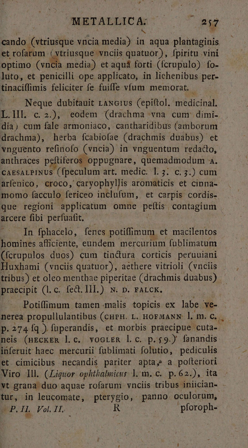 cando € vtriusque vncia media) in aqua. plantaginis et rofarum ( vtriusque vnciis quatuor), fpiritu vini optimo ai media) et aquá forti (fcrupulo) fo- luto, et penicilli ope applicato, in lichenibus per- tinaciffimis feliciter fe. fuifle víum memorat. Neque dubifauit LANGIUS (epiftol. PRUERI] L.lL c.2.), eodem (drachma vna cum: dimi- - dia) cum fale armoniaco, cantharidibus (amborum. drachma), herba fcabiofae (drachmis duabus) et vnguento refinofo (vncia) in vnguentum redacto, anthraces peftiferos oppugnare, quemadmodum A. CAESALPINUS (fpeculum art. medic. 1.3. c. 3.) cum arfenico, Croco, ' caryophyllis aromaticis et cinna- momo facculo fericeo inclufum,. et carpis cordis- que regioni applicatum omne T nean ege arcere fibi perfuafit. | .— Tn fphacelo, fenes potiffimum. et macilentos homines afficiente, eundem mercurium fublimatum (fcrupulos duos) cum tindura corticis peruuiani Huxhami (vnciis quatuor), aethere vitrioli (vnciis tribus) et oleo menthae piperitae (drachmis duabus) praecipit CE Mort IlL.) N. D. FALCK. | . Potiffimum tamen -malis topicis ex labe ve- nerea propullulantibus (cHPH. L. HoFMANN l m. c... D. 274 [q ). füperandis, et morbis praecipue. cuta-. neis (BECKER l.c. vociER l c. p.$9.) fanandis inferuit haec. mercurii fublimati folutio, pediculis et cimicibus necandis pariter aptas a pofteriori Viro lll. (Liquor ophthalmicus: Lom. p.62), ita : vt grana duo aquae rofarum vnciis tribus iniician- - tur, in leucomate, pterygio, panno oculorum, PLIL Vol I1. R | pforoph-.