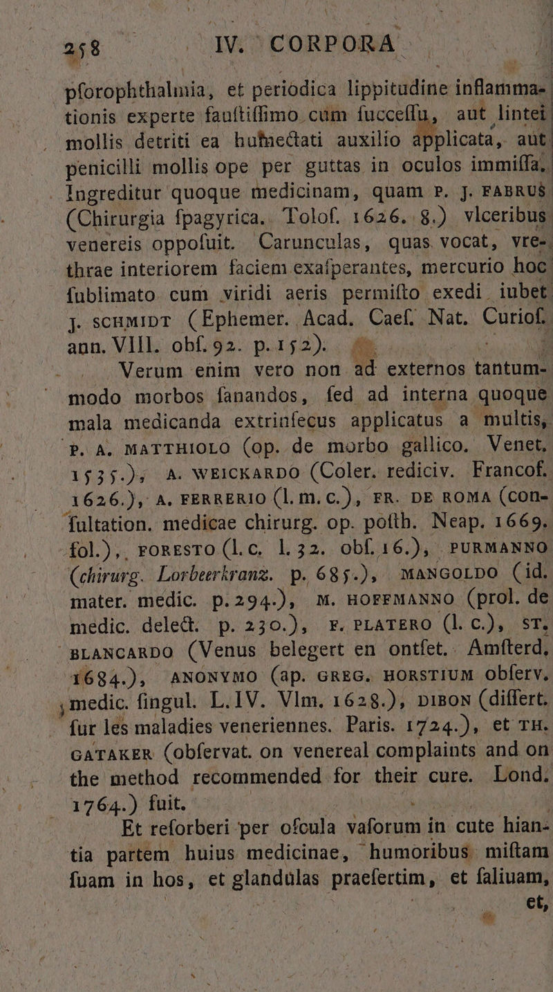 Vfrópbcdi et periodica lippitdling inflamma- tionis experte fauftiffimo cum fucceffu, sut intei , mollis detriti ea hufnectati auxilio à blicata, aut. penicilli mollis ope per guttas in oculos immiífa;. . Ingreditut- quoque medicinam, quam P. J. FABRUS. (Chirurgia fpagyrica.. Tolof. 1626.8.) vlceribus. venereis oppofuit. Carunculas, quas vocat, vre-. thrae interiorem faciem exafperantes, mercurio hoc | fublimato. cum viridi aeris permifto exedi. iubet. j. scaMipT (Ephemer. Acad. Caef, Nat. Curiof. ann. VIII. obf. 92. p. 152). i. | : NMerum enim vero non ad externos tantum- modo morbos fanandos, fed ad interna quoque mala medicanda extriníecus applicatus a multis, P. A. MATTHIOLO (op. de morbo gallico. Venet, 15355 A. WEICKARDO (Coler. rediciv. Francof. 1626. ), A. FERRERIO (l.m.c.), FR. DE ROMA (con- Tultation. medicae chirurg. op. poftb. Neap. 1669. £ol.),, ronEsro (l.c. 1.32. obf. 16.), PURMANNO (ehirurg. Lorberkranz. p. 685.), mMaNGorpo (id. mater. medic. p.294.), m. HorrMANNO (prol. de medic. deled p. 230.), Fr. PLATERO (l c.), sr. ' BLANCARDO (Venus belegert en ontfet. . Amfterd, 4684.), ANONYMO (ap. GREG. HORSTIUM obferv. y medic. fingul. L.IV. Vlm. 162 28.), DIBON (differt. fur les maladies veneriennes. Paris. 1724.), et TH. GATAKER (obfervat. on venereal complaints and on. the method recommended for their cure. Lond. 1764.) fuit. | Et reforberi per ofcula Duden in cute hian- tia partem huius medicinae, - humoribus miftam fuam in hos, et BD praefectim, et faliuam, ! et, i)