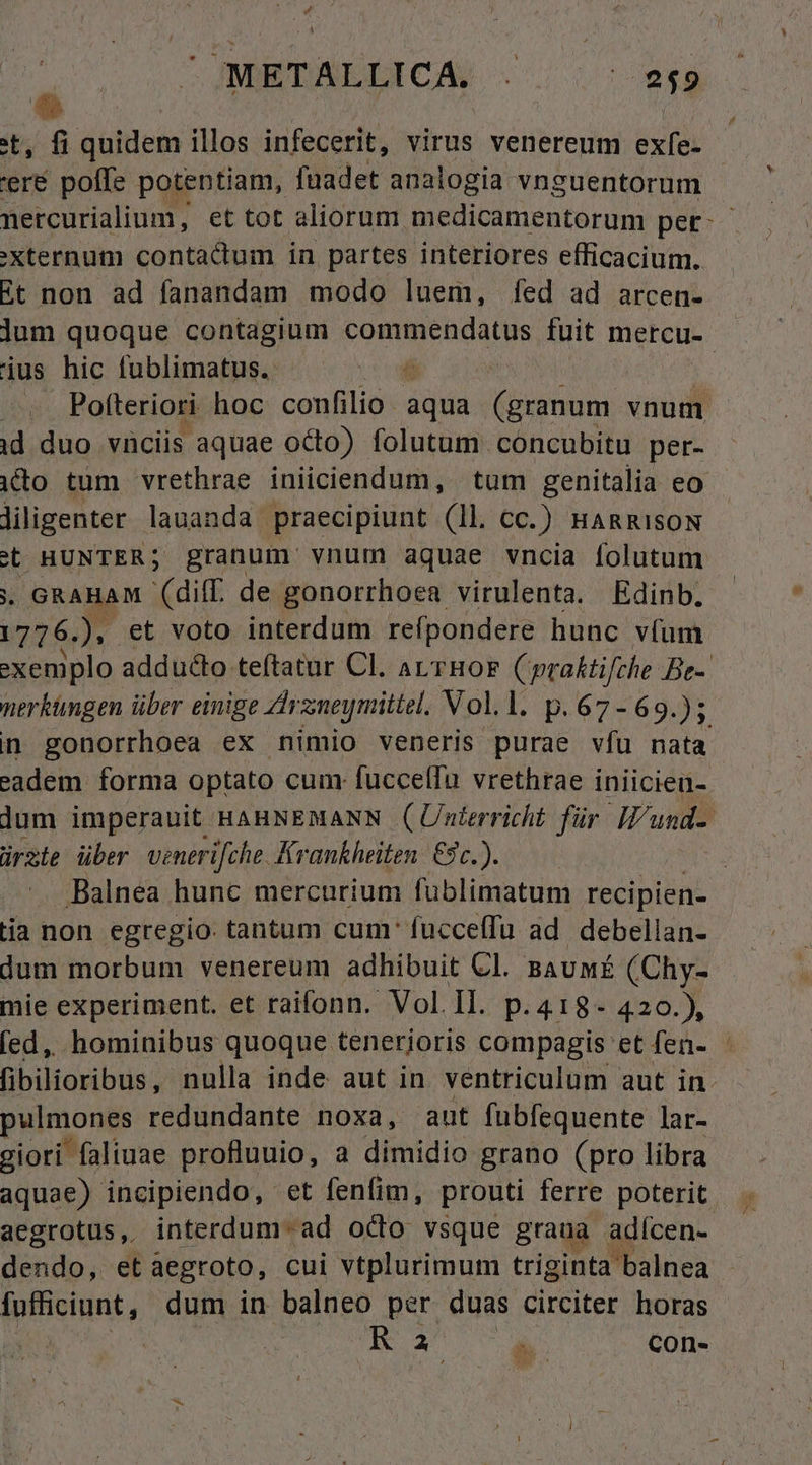 tt, fi quidem illos infecerit, virus venereum exfe- 'eré poffe potentiam, fuadet analogia vnguentorum nercurialium, et tot aliorum medicamentorum pet. 'Xternum contacdium in partes interiores efficacium. Et non ad fanandam modo luem, fed ad arcen- jum quoque contagium Nino aba s fuit mercu- jus hic fublimatus. T Pofteriori hoc confilio aqua (granum vnum id duo viciis aquae octo) folutum cóncubitu per- ito tum vrethrae iniiciendum, tum genitalia eo liligenter lauanda praecipiunt (ll. cc.) HARRISON (t HUNTER; granum vnum aquae vncia folutum . GRAHAM (diff de gonorrhoea virulenta. Edinb. 1776.) et voto interdum reípondere hunc v(um -xeniplo adducto teftatur Cl. aL.THOF praktifche Be- nerküngen über einige Zhrz;neymittel. Voll. p.67-69.); n gonorrhoea ex nimio veneris purae víu nata eadem forma optato cum: fuccelfu vrethrae iniicien- lum imperauit HAHNEMANN (Unterricht für Iund- ürste über venerifche Krankheiten. €9c.). : Balnea hunc mercurium füblimatum recipien- tia non egregio. tantum cum: fucceffu ad. debellan- dum morbum venereum adhibuit CI. BAUMÉ (Chy- mie experiment. et raifonn. Vol.Il. p.418- 420.), fed, hominibus quoque tenerioris compagis et fen- - fibilioribus, nulla inde aut in ventriculum aut in. puimonpe redundante noxa, aut fübfequente lar- giori faliuae profluuio, a dimidio grano (pro libra aquae) incipiendo, et fenfim, prouti ferre poterit. aegrotus, interdum-ad octo vsque grana adícen- dendo, et aegroto, cui vtplurimum triginta balnea fufficiunt, dum in balneo per duas circiter horas Ia con-