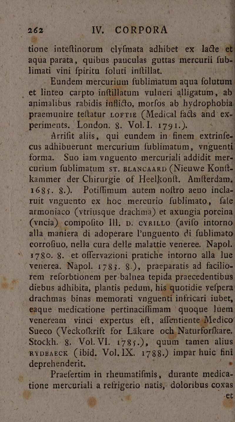 b. aqua parata, quibus pauculas guttas mercurii iub. limati vini fpiritu foluti inftillat. ENNIUS . Eundem mercurium fublimatum aqua folutun. animalibus rabidis: inflicto, morfos ab hydrophobia. praemunire teftatur Lorzig (Medical facts and: ex. periments. London. 8. Vol.I. DXSr s v Arrifit aliis, qui eundem in: finem extrinfe» cus adhibuerunt mercurium fublimatum, vnguenti forma. Suo iam vnguento mercuriali addidit mer-. - ruit vnguento ex hoc mercurio füblimato, fale armoniaco (vtriusque drachma) et axungia porcina (vncia) compofito Ill; p. cvyairLo (avifo intorno alla maniera di adoperare l'unguento di fublimato corrofiuo, nella cura delle malattie venere. Napol. 1780. 8. :et offervazioni pratiche intorno alla lue venerea. Napol. 1783. 8.), praeparatis ad facilio- rem reforbtionem per balnea tepida praecedentibus diebus adhibita, plantis pedum, his. quotidie yeípera drachmas binas. memorati vnguenti infricari iubet, eaque medicatione pertinaciffimam ' quoque luem veneream vinci expertus eít, affentiente Medico. Sueco (Veckofkrift for Láükare och. Naturforfkare. RYDBAECK (ibid. Vol. Ix. 1788.) impar ps fini deprehenderit. | - Praefertim in rheumatifmis ,. durante imédiéás mo | et MEA ME.