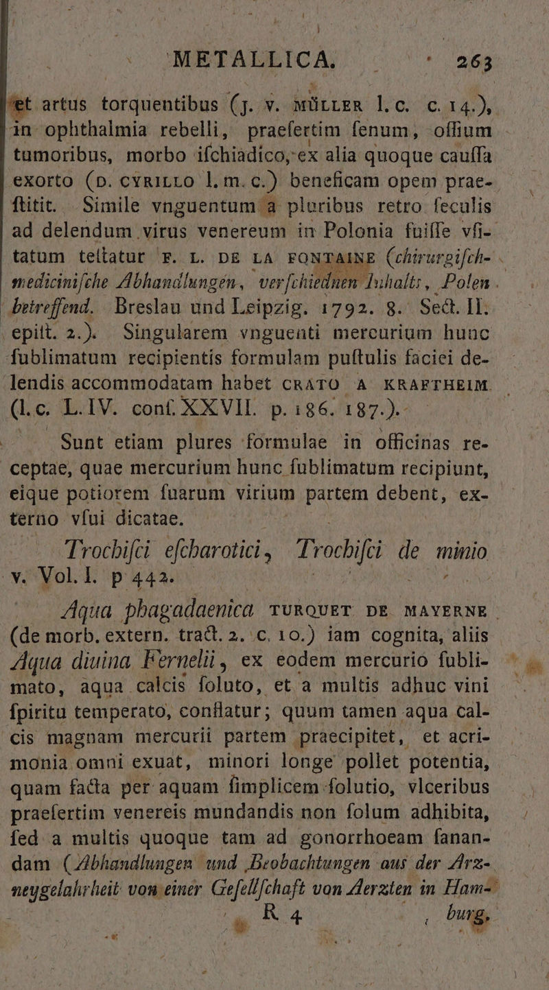 c HMRTAIEICA; - '-* 25g artus torquentibus (jJ. v. MürrER lc. c. 14.) - in ophthalmia rebelli, praefertim fenum, offium . tumoribus, morbo ifchiadico,ex alia quoque cauffa eXorto (D. cyRiLLO l.m.c.) beneficam opem prae- ftitit.... Simile vnguentum a ploribus retro feculis ad delendum virus venereum im Polonia fuiffe vfi-- tatum tellatur F. L. DE LA FONTAINE Cchirurgifch- ssedicinifche Abhandlungen, va J[chiednen: Juihalts , Polen . betreffend. Breslau und Leipzig. 1792. 8. Sedt. IL. .epitt. 2.). Singularem vnguenti mereurium huuc fublimatum recipientis formulam puftulis faciei de- lendis accommodatam habet CRATO A KRAFTHEIM. (. c. L.IV. cont XXVIL p.186. 187.).- Sunt etiam plures formulae in officinas re- ceptae, quae mercurium hunc fublimatum recipiunt, eique potiorem fuarum virium partem debent, ex- terno víui dicatae. Trocbijci. dfbaroti, Tr odii d de minio v. Vol.l. p 442. | MCN Aqua pbagadaenica rugQvET DE MAYERNE. (de morb. extern. trad. 2. c, 10.) iam cognita, aliis Aqua diuina Fernelii, ex eodem mercurio fubli- mato, aqua calcis foluto, et a multis adhuc vini fpiritu temperato, conflatur ; quum tamen aqua cal- cis magnam mercurii partem praecipitet , et acri- monia omni exuat, minori longe pollet potentia, . quam fada per aquam fimplicem folutio, vlceribus praefertim venereis mundandis non folum adhibita, fed. a multis quoque tam ad gonorrhoeam fanan- dam (Abhandlungen und Beobachtungen aus der Zdrz-. neygelahrheit Von £intr Gefellfchaft von Zleraten i in Ham-: * KR 4 íi d