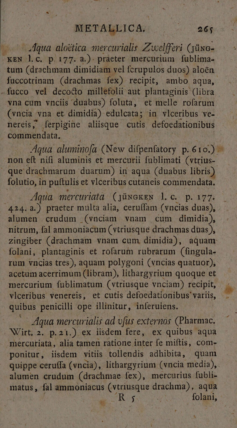 7^ .JAqua aloética. mercurialis Zwelfferi (jüxc- -eXEN lc. p.177. à.) praeter mercurium fublima- tum (drachmam dimidiam vel fcrupulos duos) aloén vna cum vnciis 'duabus) foluta, et melle rofarum (vncia vna et dimidia) edulcata; in vlceribus ve- nereis , ferpigine aliisque cutis. defocdationibus commendata,  que drachmarum duarum) in aqua (duabus libris; folutio, in puttulis et vlceribus cutaneis commendata. Aqua mercuriatd (jüxoxEN l.c. p. 177. alumen crudum (vnciam vnam cum dimidia), nitrum, fal ammoniacum (vtriusque drachmas duas ), folani, plantaginis et rofarum rubrarum (fingula- rum vncias tres), aquam polygoni (vncias quatuor), acetum acerrimum (libram), lithargyrium quoque et D m vlceribus venereis, et cutis defoedationibus variis, T penicilli ope illinitur, inferuiens. - Aqua mercurialis ad vfus externós (Pharmac. . NVirt, 2. p.21.) ex iisdem fere, ex quibus aqua mercutiata, alia tamen ratione inter fe miítis, com- ponitur, iisdem vitiis tollendis adhibita, quam alumen crudum (drachmae. fex), metcurius fubli- matus, fal ammoniacus (vtriusque drachma), aqua