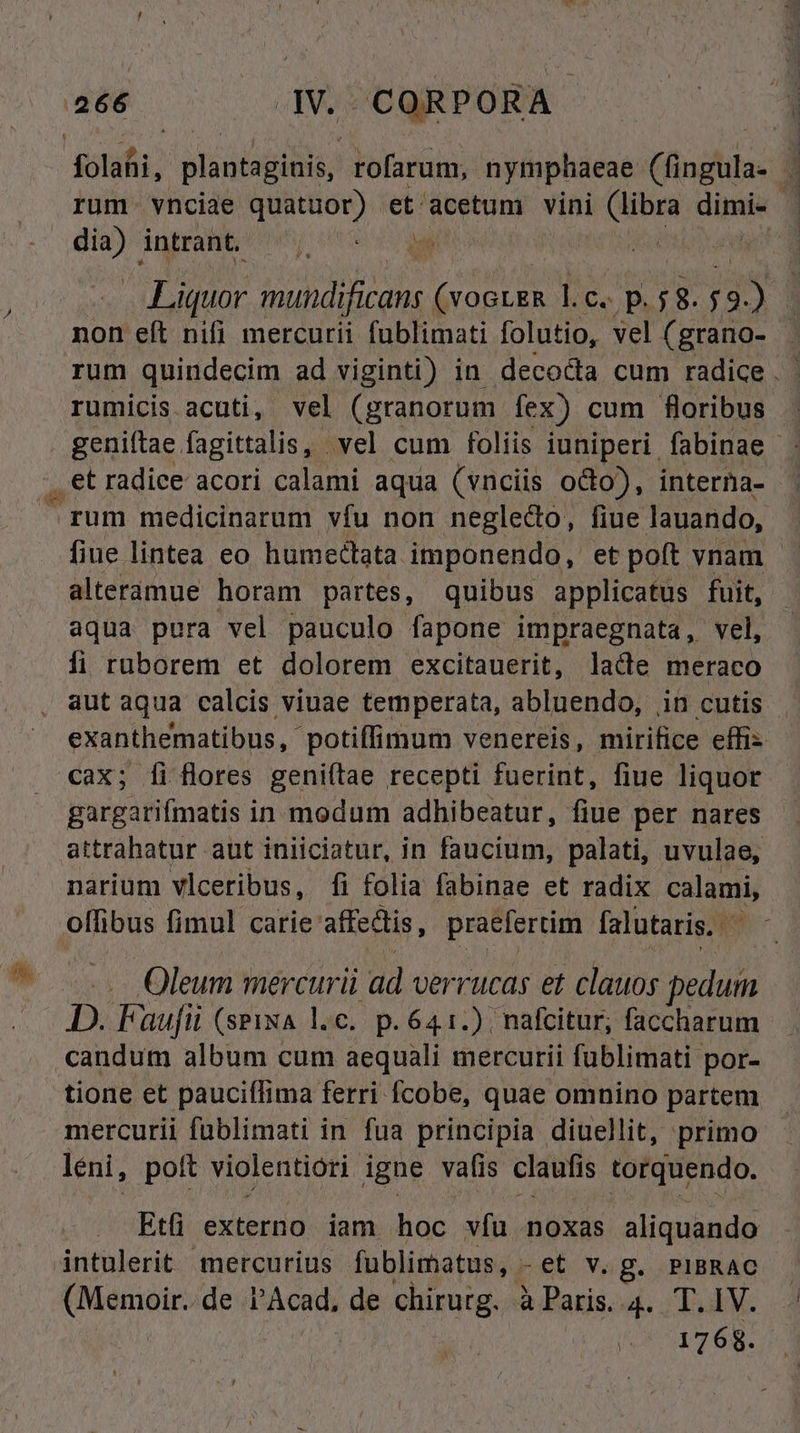 folafii, slacpino rofarum,. nymphaeae (indt: 4 rum. vnciae e et: deorum vini Apis dime ev intrant. jt error aret LAE mundificans Aes l.c. p. ;&amp;. 728 non eft nifi mercurii fublimati folutio, vel (grano- rum quindecim ad viginti) in decocta cum radice . rumicis acuti, vel (granorum. fex) cum floribus - geniftae fagittalis, vel cum foliis iuniperi. fabinae - . et radice acori calami aqua (vnciis octo), interna- rum medicinarum vfu non neglecto, fiue lauando, fiue lintea eo humectata. imponendo, et poft vnam - alteramue horam partes, quibus applicatus fuit, aqua pura vel pauculo fapone impraegnata, vel, fi ruborem et dolorem excitauerit, lacte meraco aut aqua calcis viuae temperata, abluendo, in cutis exanthematibus, potiffimum venereis, mirifice effis cax; [fi flores geniftae recepti fuerint, fiue liquor gargarifmatis in modum adhibeatur, fiue per nares attrahatur aut iniiciatur, in faucium, palati, uvulae, narium vlceribus, fi folia fabinae et radix calami, offibus fimul carie affectis, praefertim falutaris, | Oleum mercurii ad verrucas et clauos pedum D. Faufii (sPixA l.c. p.641.) nafcitur, faccharum candum album cum aequali mercurii füblimati por- tione et pauciflima ferri fcobe, quae omnino partem mercurii fublimati in fua principia diuellit, primo léni, poft violentiori igne vafis claufis torquendo. Et; externo iam hoc vfu noxas aliquando intulerit mercurius fublimatus, -et V. g. PIBRAC edis de PAcad, de chirurg. à Paris. 4. T. IV. 1768.
