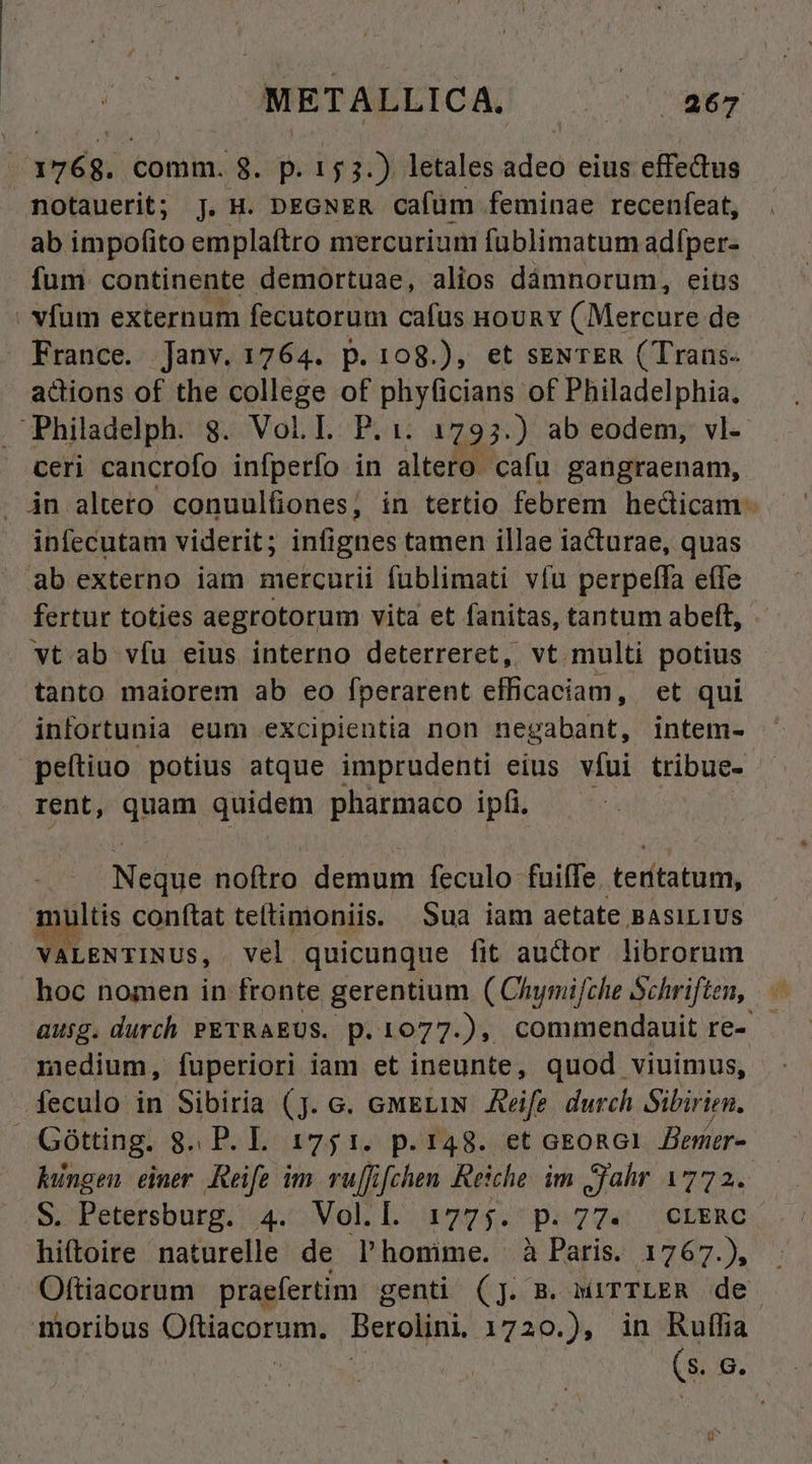 ' Seda comm. 8. p. 153.) letales adeo eius effectus notauerit; J. H. DEGNER cafüm feminae recenfeat, ab impofito emplaftro mercurium fublimatum adíper- fum continente demortuae, alios dámnorum, eitis . vfum externum fecutorum cafus HoURY C Mercure de - France. Janv. 1764. p.108.), et seNTER (Trans. adions of the college of phyficians of Philadelphia. PPhiladelph. 8. VoL I. P.:. 1795.) ab eodem, vl- ceri cancrofo infperfo in altero. cafu gangraenam, jn alteto conuulfiones, in tertio febrem hedicam- infecutam viderit; infignes tamen illae iacturae, quas ab externo iam mercurii füblimati víu perpelfa effe fertur toties aegrotorum vita et fanitas, tantum abeft, vt.ab víu eius interno deterreret, vt multi potius tanto maiorem ab eo fperarent efficaciam, et qui infortunia eum excipientia non negabant, intem- peítiuo potius atque imprudenti eius víui tribue. — rent, quam quidem pharmaco ipf. | Neque noftro demum feculo fuiffe. tertatum, multis conítat teftimoniis. Sua iam aetate BASILIUS VALENTINUS, vel quicunque fit auctor librorum hoc nomen in fronte gerentium ( Chymifche Schriften, ausg. durch PETRAEUS. p. 1077.), commendauit re- medium, fuperiori iam et ineunte, quod viuimus, feculo in Sibiria (j. c. emELIN Aeife durch Sibirien. Gótting. g. P. L 1751. p.148. et aEoRG1. Bener- hingen. emer Reife im. vuffifchen Reiche. im Jahr 1772. S. Petersburg. 4. Vol.l. 1775. p.77. crxnRc hiftoire naturelle de Plhonime. à Paris. 1767.), Oftiacorum praefertim genti (j. B. MITTLER de. moribus Oftiacorum. Berolini. 1720.), in Ruffia Xd (s. e.