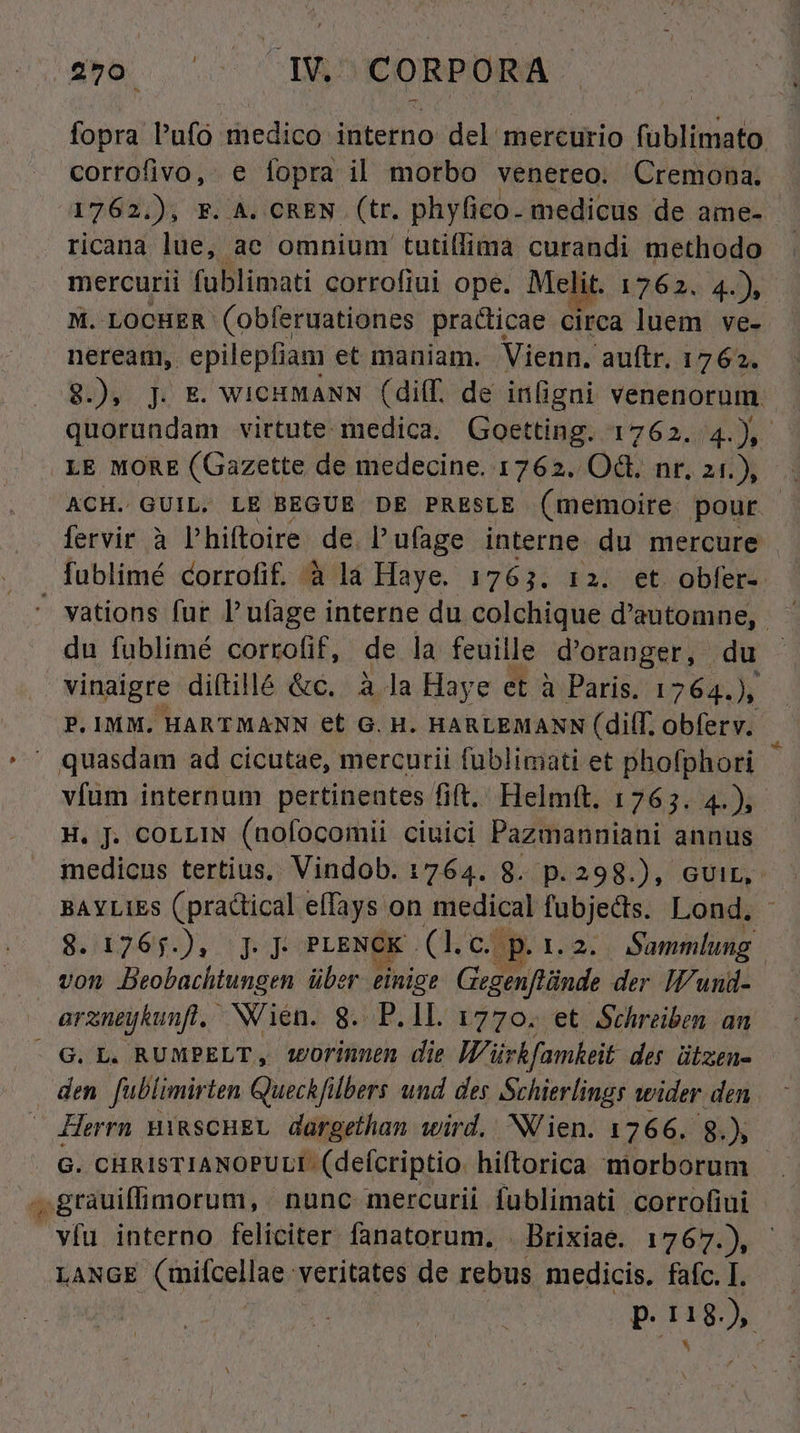 fopra P'afo medico interno del mercurio fublimato corrofivo, e fopra il morbo venereo. Cremona. 1762.), F. A. CREN (tr. phylico. medicus de ame- - ricana lue, aec omnium tutillima curandi methodo mercurii fublimati corrofiui ope. Melit. 1762. 4» M. LOCHER (obferuationes pradicae circa luem ve- neream, epilepfiam et maniam. Vienn. auftr. 1762. quorundam virtute. medica. Goetting. 1762. 4.), LE MORE (Gazette de medecine. 1762. OG. nr. 21.), ACH. GUIL. LE BEGUE DE PRESLE (memoire pour fervir à l'hiftoire. de lufage interne du mercure | fublimé corrofif. à lá Haye. 1763. 12. et obfer- du fublimé corrofif, de la feuille d'oranger, du vinaigre diftillé &amp;c. à la Haye et à Paris. 1764.), P. IMM. HARTMANN et G. H. HARLEMANN (dilf. obferv. quasdam ad cicutae, mercurii füblimati et phofphori vfum internum pertineates fit. Helmft. 1765. 4.) H. J. coLLIN (nofocomii ciuici Pazmanniani annus medicus tertius, Vindob. 1764. 8. p.298.), cvir,- BAYLIES (practical effays on medical fübjects. Lond. SHTen). pp PLENCK . [0o QE Sammlung von Beobachtungen über einig? Gegenftünde der IPwund- arzneykunfl, NOien. 8. P.ll. 1770. et Schreiben an den fublimirten Quechf ibers und des Schierlingr wider den G. CHRISTIANOPULI- (defcriptio. hiftorica morborum víu interno feliciter fanatorum. . Brixiae. 1767.), LANGE Cinilcellae; veritates de rebus medicis, fafc. I. P. PAR