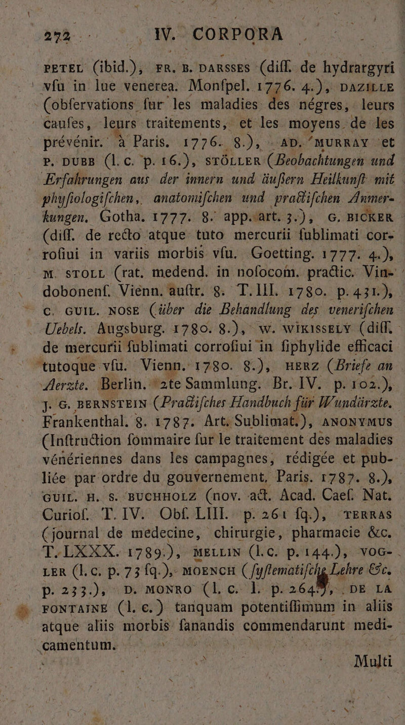 les négres , leurs P. DUBB (l.c. p. 16. ), srÓLLER ( Beobachtungen und Erfahrungen aus: der innern. und. üuftern. Heilkunft- mit. hungen. Gotha. 1777. 8. appart; i). G. BICKER - (diff. de reco atque. tuto mercurii fublimati cor. dobonenf. Vienn. auftr. 8. T.lll 1780. p.431), - C. GUIL. NOSE (über die Behandlung des venerifchen Uebels. Augsburg. 1280. 8.), w. wikissELY (ilf. - de mercurii füblimati corrofiui in fiphylide efficaci 'tutoque vfu. Vienn. 1780. 8.), mERz (Briefe an J. 6. BERNSTEIN (Praüifcher Handbuch für H'undürzte, Frankenthal. 8. 1787. Art. 'Sublimat.), ANONYMUS (Inftradion fommaire fur le traitement des maladies vénériennes dans les campagnes, rédigée et pub- liée. par ordre du gouvernement, Paris. 1787. 8.), - T.LXXX. 1789), MELLIN (lC. p. 144.), voc-. LER (l.c. p. 23 1q.). MOENCH Cfuftematifci pat €sc, FONTAINE (1. €.) tanquam potentiffimum in- aliis atque aliis morbis. fanandis commendarunt medi- à ud : E Mulü