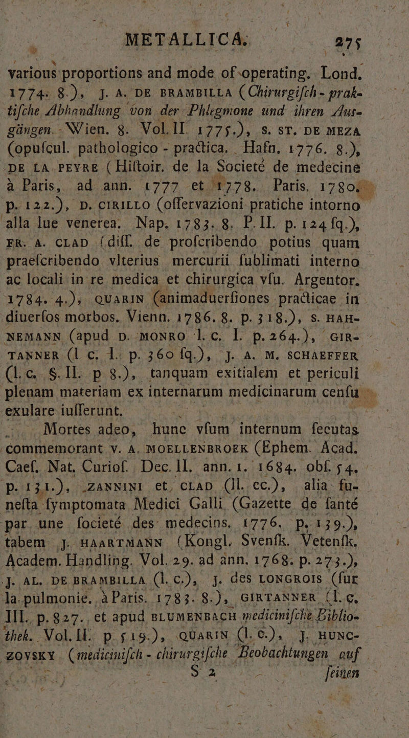 various. b oraldediias and mode. of operating. anas 1774. 8.), ]. ^. DE BRAMBILLA ( Chirurgifch - prak- tifche ZIbhandlung &amp;on. der .Phiegmone und. ihren. Alus- güugen.-NVien. 8$. Vol.ll 1775. Ja 8. ST. DE MEZA (opufcul. pathologico - practica. Hafn, 1776. 8.), DE LA.PEYRE ( Hiftoir. de la Societé de medecine à Paris, ad ann. 1777 -et H3. Paris. 178017. p.iaa. ). p. erairro (offervazioni pratiche intorno alla lue venerea.. Nap. 1783. 8. P.1L p.124 fq.), ER. A. CLAD (diff. de profcribendo potius quam - praefcribendo vlterius mercurii fublimati interno ac locali in re medica et chirurgica. vfu. Argentor. 1784. 4.) QUARIN (animaduerfiones. practicae in diueríos morbos. Vienn. 1786. 8. p. 318.), S. HAH- NEMANN (apud p. woNRO l.c. L p.264.), GIR- TANNER (l c. l. p. 360 fq.), J. A. M. SCHAEFFER (Lc. S.Il. p 8.), tanquam exitialem et periculi plenam materiam ex internarum medicinarum cenfu Mb exulare iuíferunt.  ;...., Mortes adeo, hunc vfum internum. fecutas . commemorant v. A. MOELLENBROEK (Ephem. Ácad. Caef. Nat, Curiof.. Dec. II. ann. 1. 1684. obf. 5 4. p. 124.) ZANNINI et, CLAD (Ul cc.), alia. fu- neffa- fymptomata Medici Galli (Gazette de fanté par. une focieté . des: medecins, 1776. p. p.139.) tabem jJ HAARTMANN (Kongl. Svenfk. Vetenfk. Academ. Handling. Vol. 29. 2 anh. 1768. p. 273.) jj. AL. .DE BRAMBILLA (l.c.), j. des LoNGROIS (fur ]a.pulmonie. . à Paris. 1783. E GIRTANNER (l.c. All. .p. 827., et apud BLUMENBACH medicinifchi Eiblio- theh. .Vol.ll. p.$19.), QUa&amp;IN (L.C), ]. HUNC- gOvskY Cmedicinifih - clirurgifehe. Beobachtungen euf 9.2 MONA jtitem *