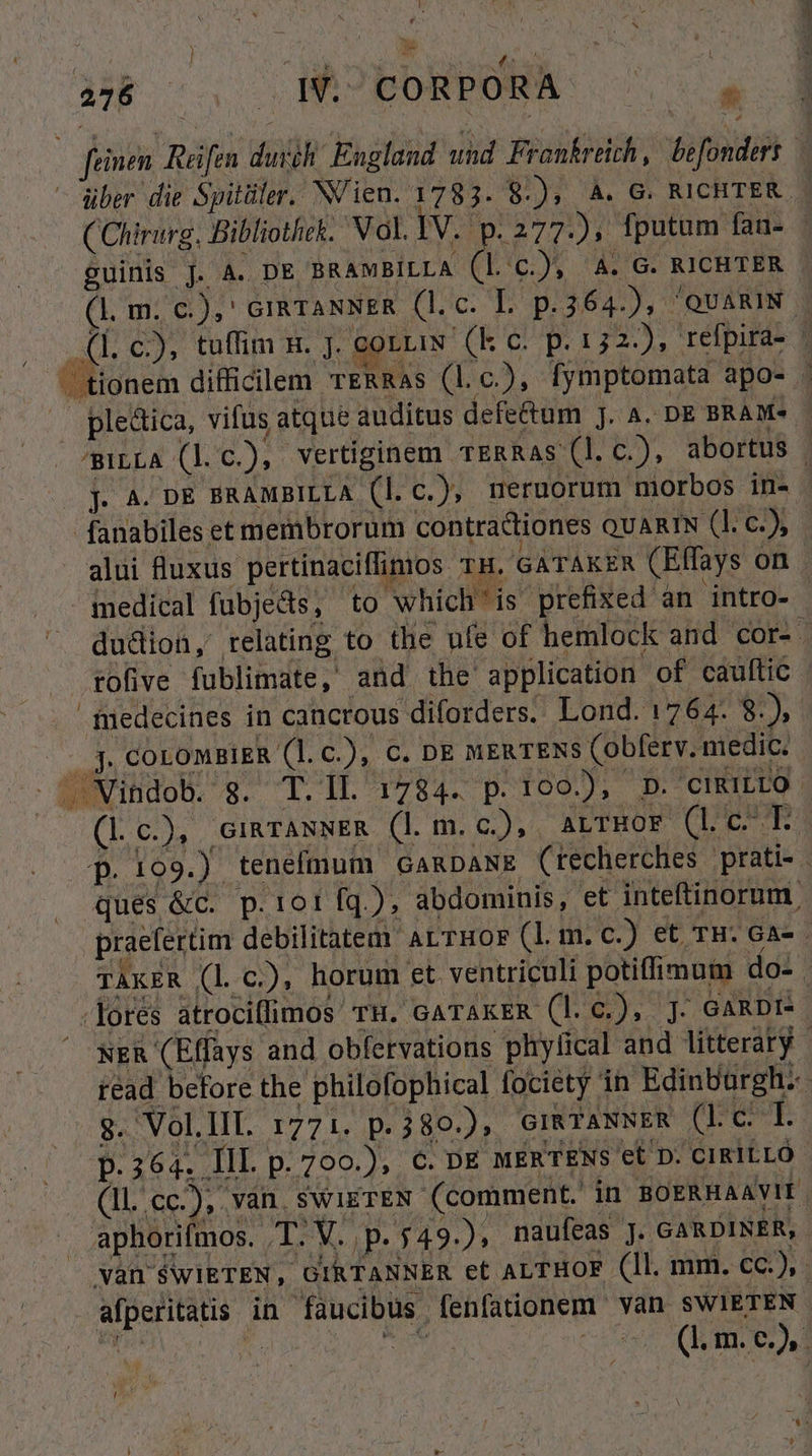 f 276 .HPPORPORBA: 7o. über die Spitüler. NVien. 1783. 8.), À. G. RICHTER ( Chirurg, Bibliothek. Vol. IV. p. 277), fputam fan- - guinis J. A. DE BRAMBILLA (l Cc.), 4. G. RICHTER (lm. c.),' cimraNNER (l.c. L p.364.), QUARIN. 1. c), tuffim n. ]. COLLIN. (k c. p. 152.), refpira- | ^BILLA (l. c), vertiginem TERRAs (l. c.), abortus | j. A. DE ERAMBILLA (l.c.), neruorum morbos in- fanabiles et membrorum contractiones QUARIN (]. C.) alui fluxus pertinaciflinos TH. GATAKER (Effays on medical fubjeds, to which'is prefixed an jintro- dudion, relating to the ufe of hemlock and cor- fnedecines in canctous diforders.- Lond. 1764. 8.), jJ. COLOMBIER (1. C.), C. DE MERTENS (obferv. medic. (Lc.), cigrANNER (l. m. c), A,LTHOF (lc. T. p. 109.) tenefmum GamDaNE (techerches prati- ques &amp;c. p.101 fq.), abdominis, et inteftinorum. praefertim debilitatem ArTHOF (l. m.c.) et TH. GA- - TAKER (l c.), horum et ventriculi potiffimum do- -fores atrociflimos TH. GATAKER (l. €.) J. GARDI: NER (Effays and obfervations phylical and litteraty - read before the philofophical fociety in Edinburgh. $. VollIl 1771. p.380.), GiRTANNER (Lc. I. (1l.cc.), van. swigTEN (comment. in BOERHAAYIE aphorifmos. T. V. | p. $49.), naufeas J. GARDINER, | vYàn SWIETEN, GIRTANNER et ALTHOF (ll. mm. cc), afperitatis in faucibus fenfationem van SWIETEN T VH ape FORM | (1. m. e.),.- mas ^