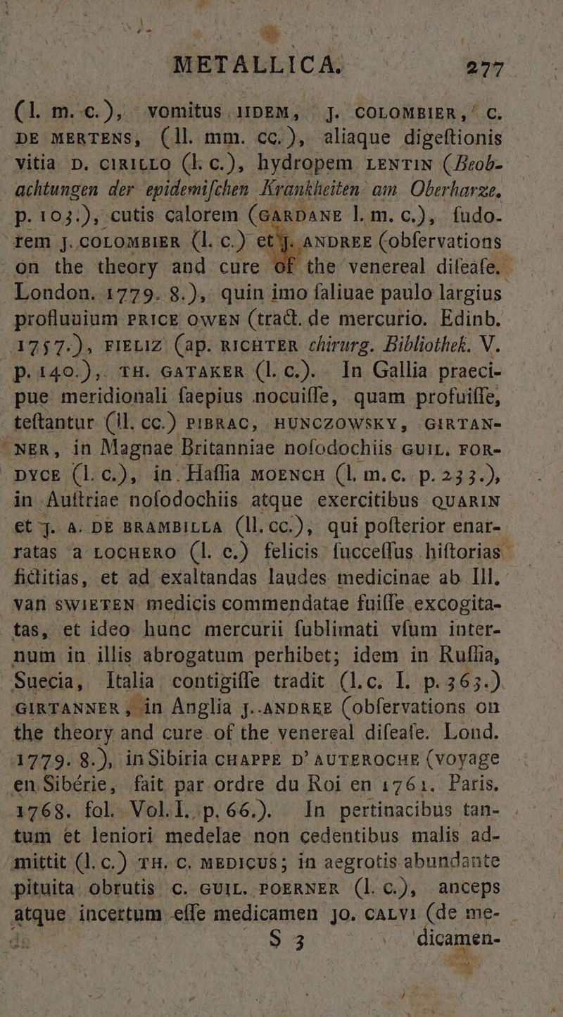 METALLICA. 277 (1 m..c.), vomitus 1!bEM, |]. COLOMBIER,' C. DE MERTENS, (ll mm. cc.), aliaque digeftionis vitia D. cia1LLO (kl c.), hydropem rzwriN (Beob-- achtungen der. epidemi[chen Krankheiten: am. Oberharze, p. 103.), cutis calorem (GARDANE l.m.c.), fudo. rem jJ. COLOMBIER (1l. c.) ct. ANDREE Cobfervations .on the theory and cure of the venereal dileafe. : London. 1779. 8.),: quin imo faliuae paulo largius profluuium PRICE OWEN (tract. de mercurio. Edinb. 1757.-). FIELIZ (ap. uichrER chirurg. Bibliothek. V. p.140.),. tH. GATAKER (l.c.). . In Gallia praeci- pue meridionali faepius nocuiffe, quam profuiffe, teftantur (ll. cc.) PIBRAC, HUNCZOWSKY, GIRTAN- -NER, in Magnae Britanniae nofodochiis cuir, ron- DYcE (Ll c.), in. Haffia moENcH (1l. m.c.. p. 23 3.) in Autiriae nofodochiis atque exercitibus. QUARIN Ct. A. DE BRAMBILLA (ll.cc.), qui pofterior enar- ratas a LocHERO (l. c.) felicis: fucceffus hiftorias. fiditias, et ad exaltandas laudes medicinae ab Ill. vàn swIETEN medicis commendatae fuille excogita- tas, et ideo hunc mercurii fublimati vfum inter- num in illis abrogatum perhibet; idem in Rufíia, Suecia, Italia contigiffe tradit (l.c. I. p. 365.) /'GIRTANNER ,in Anglia [.-ANDREE (obfervations. on the theory and cure of the venereal dileale. Lond. 1779. 8.), inSibiria cuaPPE D' AUTEROCHE (Voyage en Sibérie, fait par ordre du Roi en 1761. Paris. 1768. fol. Vol.L.p.66.) In pertinacibus tan- tum et leniori medelae. non cedentibus malis ad- mittit (l.c.) 7H. C. MEDICUS; in aegrotis abundante pituita. obrutis C. GUIL. POERNER (l. c.), anceps dtque. incertum .effe medicamen jo. cALvi (de me- . ao M S 5 dicamen-