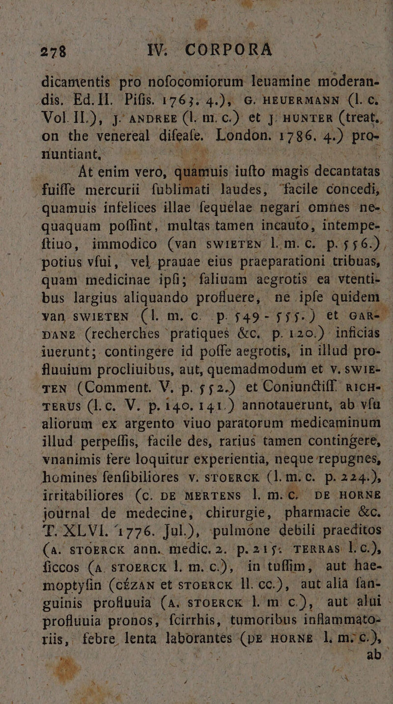 dicamentis pro AIO dOR d leuamine noderan- .dis. Ed.ll. Pifis. 1763. 4.), G. HEUERMANN (1. c. Vol. 1L), j- ANDREE (l. m. c.) et Jj; HUNTER (treat. on the venereal difeafe. London. 786. 4.) e | nuntiaHt; Wero s l Qu CUAL emm vero, uibus iufto magis décapietié fuiffe mercurii fublimati laudes, facile concedi, quamuis infelices illae fequelae negari omnes ne- quaquam poflint, multas tamen incauto, intempe- . ftiuo, immodico (van swiETEN lom.c. p.556.), potius vfüi, vel prauae eius praeparationi tribuas, quam medicinae ipfi; faliuam aegrotis ea vtenti- bus largius aliquando profluere, ne. iple quidem - | wan swiIETEN (l. m. c. p.549- jjj.) et GAR-- DANE (recherches ' pratiques &c. p.120.) inficias iuerunt;. contingere id poffe aegrotis, in illud pro- . fluuium procliuibus, aut, quemadmodum et v. swiE- TEN (Comment. V, p. $52.) et ConiundifI. uicnu- TERUs (l.c. V. p. 140. 141.) annotauerunt, ab vía aliorum ex argento viuo paratorum miedicaminum illud. perpelffis, facile des, rarius tamen contingere, - vnanimis fere loquitur experientia, neque repugnes, - homines fenfibiliores v. STOERCK (lm.c. p. IX C irritabiliores (c. pe MERTENS l. m. C. DE HORNE journal de medecine, chirurgie, pharmacie &c. T. XLVI. 1726. Jul), pulmone debili praeditos (A. sTOERCK ànn. ne p.215: TERRAS l.c), ficcos (a. sroERck l. m. c.), in tuffim, aut hae- moptyfin (cízAN et srogRcK ll.cc.), aut alia fan- guinis profuuia (A. sTOERCK l' m c), aut alüi - profluuia pronos, fcirrhis, tumoribus inflammato- . riis, febre lenta laborantes (p& gonNE l m:6.), ban | Ad nd