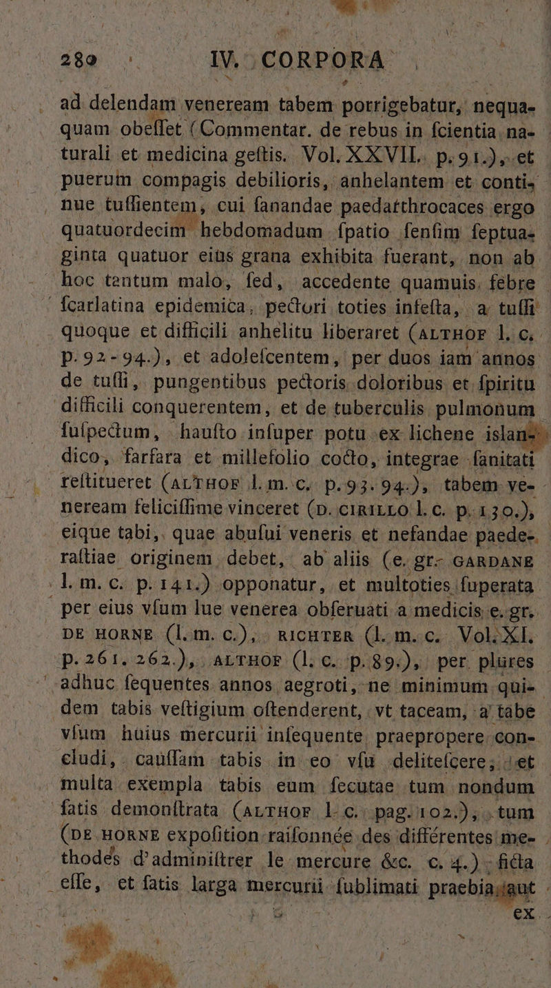 NUN 289 ^: 1v. CORPORA ad. delendam. veneream tabem. unde nequa- quam obelfet ( Commentar. de rebus in Ícientia.na- turali et medicina geftis. Vol, XXVIL. p.91.),.et puerum compagis debilioris, anhelantem et. contis quatuordecim hebdomadum. fpatio fenfim feptua- ginta quatuor eiüs grana exhibita füerant, non ab hoc tentum malo, fed, accedente quamuis. febre Ícarlatina epidemica, pe&ori toties infefta, a tuífi . quoque et difficili anhelitu liberaret (aLrRoF lic p. 92-94.), et adolefcentem, per duos iam annos de tufli,. pungentibus pecora doloribus et. fpiritu difficili conquerentem, et de tuberculis. pulmonum. fuipedum, . haufto infuper potu ex lichene islar dico, farfara et millefolio cocto, integrae - fünitati- reítitueret (avTHOE lm. c, p.93. 94). tabem. ye- - neream feliciffime vinceret (p. cimiLro l.c. p. 130.) eique tabi,. quae abufui veneris et nefandae paede- - raíliae originem debet, ab aliis (e. gr- GARDANE lom. ci pi r4) opponatur, et multoties fuperata- per eius vfum lue venerea obferuati a medicis e. gr. DE HORNE (l.m. c.),. RicHTER (l. m. c. Nol. XI. p.261. 262.), .ALTHOF (l. c. p.89:), per. plures adhuc fequentes. annos aegroti, ne minimum qui». dem tabis veftigium oftenderent, vt taceam, 3 tabe vium hüius mercurii infequente. praepropere. con- cludi,. cauffam tabis in eo vfü delitefcere;..'et multa.exempla tabis eum fecutae. tum nondum fatis. demonilrata (arrHor l c. pag.102.), . tum (DE HORNE expofition. raifonnée des nM me- . thodes d'adminittrer le. mercure &c. €. 4.) ; fida 3rd . €t fatis laggnt mercurii. Justa praebiadgut pen