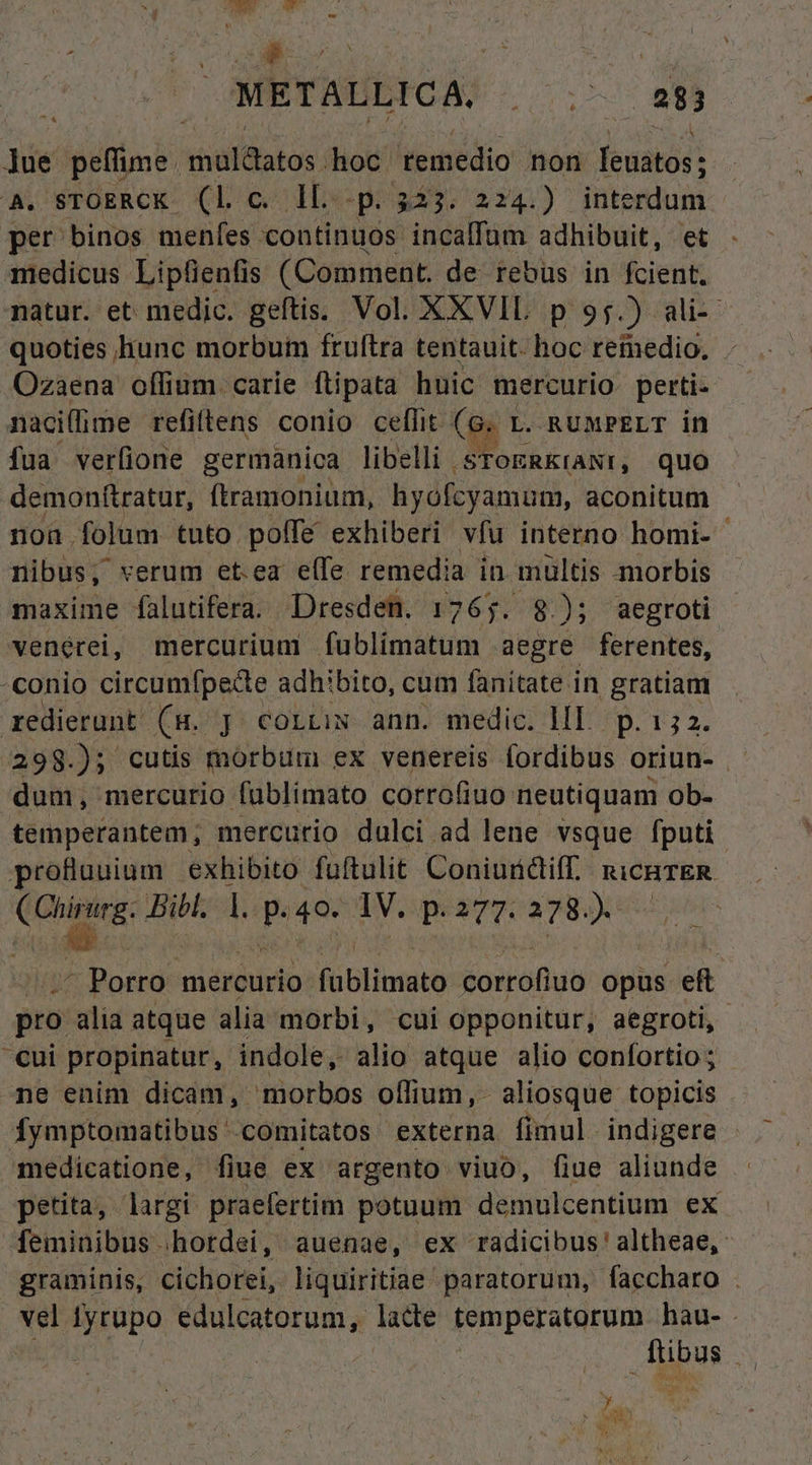 METALLICA. |. ;. 283 lue peffime müldatos hioc. remedio non feuatos ; a STOERCK- (Lo Is p: 323. 224.) interdum per binos menfes continuos. incalfum adhibuit, et medicus Lipfienfis (Comment. de rebüs in fcient. natur. et medic. geftis. Vol. XXXVIL p 95.) ali-- quoties hunc morbum fruftra tentauit. hoc remedio. Ozaena olfium. carie ftipata huic mercurio perti naci(lime refiftens conio ceffit. (« L. RUMPELT in fua verfione germanica libelli sToERKraNr, quo demonftratur, ftramonium, hyofcyamum, aconitum non folum tuto poffe exhiberi vfu interno homi- nibus, verum et.ea efe remedia in mültis morbis maxime falutifera. Dresden. 1765. 8); aegroti venérei, mercurium fublimatum aegre ferentes, -conio circumfpecte adhibito, cum fanitate in gratiam redierunt (s. J cortiw ann. medic. lI. p. 132. dum, mercurio fublimato corrofiuo neutiquam ob- temperantem; mercurio dulci ad lene vsque fputi profluuium exhibito fuftulit Coniurdiff. RICHTER n dd Bibl. 1. p 40. |V. p.377. 278). - Porro. mercurio. Ribliitó corrofiuo opus ef pro alia atque alia morbi, cui Opponitur, aegroti, Cui propinatur, indole, alio atque alio confortio ; ne enim dicam, morbos olfium,- aliosque topicis fymptomatibus ' 'comitatos externa fimul. indigere medicatione, fiue ex argento viuo, fiue aliunde petita, largi praefertim potuum demulcentium ex feminibus .hordei, auenae, ex radicibus' altheae, graminis, cichorei, liquiritiae paratorum, faccharo . vel fyrupo edulcatorum, lade temperatorum hau- - | | pus