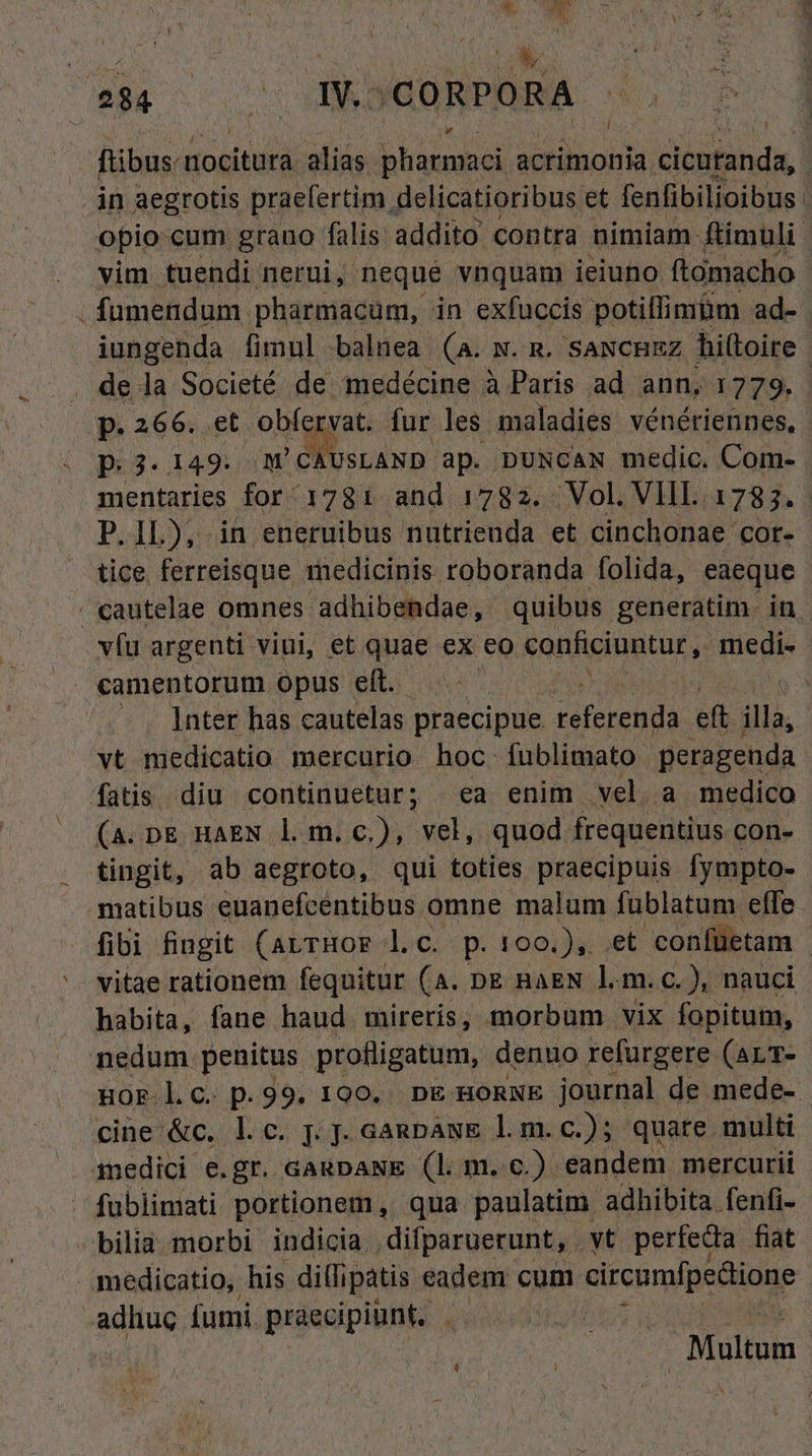 ftibus. nocitura alias pharmaci acrimonia. a.clentanda, in aegrotis praefertim , delicatioribus et fenfibilioibus: opio cum grano falis: addito contra nimiam: ftimuli. vim tuendi nerui, neque vnquam ieiuno. ftomacho . fumendum. pharmacum, in exfuccis potiflimiim ad- iungenda fimul balnea (a. w. m. saxcnzz hiltoire de la Societé de medécine Paris ad ann, 1779. UP. 266. et. obfervat. fur les maladies vénériennes, D.3. 149. M'CAUSLAND ap. DUNCAN medic. Com- mentaries for 1781 and 1782. Vol. VIIL. 1783. P.IL), in eneruibus nutrienda et cinchonae cor- tice ferreisque medicinis roboranda folida, eaeque cautelae omnes adhibendae, quibus generatim. in. vfu argenti viui, et quae ex eo conficiuntur ,. medi- Inter has c cautelas praecipue pen eft TM vt medicatio mercurio hoc. fublimato: peragenda fatis diu continuetur; ea enim vela medico (A.DE HAEN l m.c.), vel, quod frequentius con- tingit, ab aegroto, qui toties praecipuis fympto- matibus euanefcentibus omne malum fublatum effe. [fibi fingit (arrHor lc. p.100.), et confüetam - vitae rationem fequitur (A. DE RAEN l.m.c.), nauci habita, fane haud mireris, morbum vix fopitum, nedum. penitus profligatum, denuo refurgere (ALT- HOF-l.C. p. 99. 190... DE HORNE journal de mede- cine &c. l.c. j. J. GanpawE lm. c.); quate. multi inedici e.gr. cagpaNE (lm. c.) eandem mercurii fublimati portionem , qua paulatim adhibita fenfi- bilia morbi indicia | dilparuerunt, . yt perfecta fiat medicatio, his diflipatis eadem cum circumfpedione -adhuc [umi. praecipiunt. | | Multum