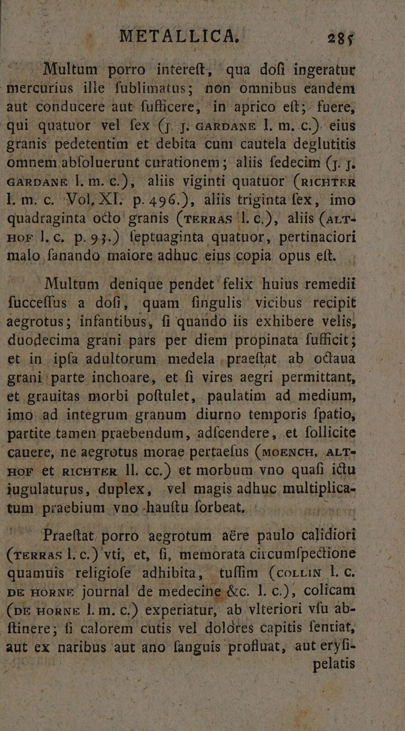 Multum porro intereft, qua dofi ingeratur qnercürius ille fublimatus; non omnibus eandem aut conducere aut fufficere, in aprico eft; fuere, qui quatuor vel fex (Tj. j; aanpaxs 1. m. c) eius granis pedetentim et debita cum cautela deglutitis omnem abfoluerunt curationem ; aliis fedecim (T. j. GARDANE lm. c.), aliis viginti quatuor (RICHTER Lm.c. Vol, XI. p. 496.), aliis triginta fex, imo quadraginta otto' granis (TERRAS ' Ue»; aliis Mai HoF l.c. p. 93-) feptaaginta. quatnor, pertinaciori malo. fanando. maiore adhuc eius copia opus eft. Multom. denique pendet felix huius remedii fucceffus a dofi, quam fingulis vicibus recipit aegrotus; infantibus, fi quando iis exhibere velis, duodecima grani pars per diem propinata fufficit ; et in. ipfa iol toram medela , praeftat. ab octaua grani parte inchoare, et fi vires aegri permittant, et grauitas morbi poftulet, paulatim ad medium, imo ad integrum granum diurno temporis fpatio, partite tamen praebendum, adfcendere ,. et. follicite cauere, ne aegrotus morae pertaefus (woENcH, ,ALT» HoF et RICHTER ll. cc.) et morbum vno quafi ictu áugulaturus, duplex, vel magis adhuc multiplica- tum praebium. vno -hauftu forbeat,  - Praettat porro aegrotum aére paulo calidioti Critic c.) vti, et, fi, memorata circumfpectione quamuis religiofe adhibita, tuffim (corriN l. c. DE HORNE journal de medecine &amp;c. l. c.), colicam (pe monwk l. m. c.) experiatur, ab vlteriori vfu ab- ftinere; fi calorem chtis vel dolores capitis fentiat, aut ex natibus. aut ano fanguis. profluat, aut eryfi- | | .. pelatis