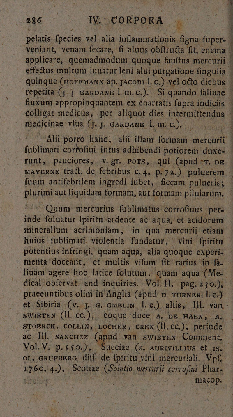 / 286 IV. : CORPORA. 4 pelatis. fpecies vel Na inflamnratioais figna: fupet- 3 veniant, venam fecare, fi aluus obftru&amp;a fit, enema ' applicare, quemadmodum quoque fauftus mercurii. effedtus multum iuuatur leni alui purgatione fingulis quinque (HoFFMaNN ap. jAconr l. c.) vel octo diebus repetita (f. GaRpawE l.m.c.). Si quando faliuae | . fluxum appropinquantem ex enarratis fupra indiciis : colligat medicus, . per aliquot dies intermittendus medicinae: víus G. GARDANE. l. a. SAQUE Alii porró haüc, alii Wlan formam hel itt fublimati coroliui intus. adhibendi potiorem duxe- - runt, pauciores, v. gr. POTS, qui (apud ^T. pE MAVERNE tract, de febribus C. 4. p.22.) puluerem. fuum antifebrilem ingredi. iubet, ficcam pulueris; Planini aut liquidam formam, aut formam pilularum. Quum mercurius üblisiats corrofi uus per. T foluatur fpiritu. 'ardente ac aqua, et acidorum miüneralium acrimoniam, in qua mercurii etiam huius fublimati sióleBtià fundatur, vini fpiritu | potentius infringi, quam aqua, alia quoque experi-. menta doceant, et multis vifum fit rarius in fa. liuám agere hoc latice folutum, quam aqua (Me-. dical obfervat: and inquiries. . Vol. II, pag: 230.) praeeuntibus olim iii Anglia (apud . mogN&amp;n- lc.) et Sibiria (v. j. a. awsriN le.) aliis, Ill van- swikTEN (Il. fas eoque duce a. p&amp;. HAEN, A. | STOERCK, COLLIN, LOCHER, CREN (1i. cc.), perinde ac Íll. saxcu&amp;z (a ud van swi&amp;rkN. Comment. Vol. V, p.$50.), qe S. AURIVILLIUS et 15. . ot. GRUFBERG, difÉ. de an vini mercuriali.. Vpf. 1760. 4), Scotiae APO, tiercurü corrofiui Phar- DASTP.