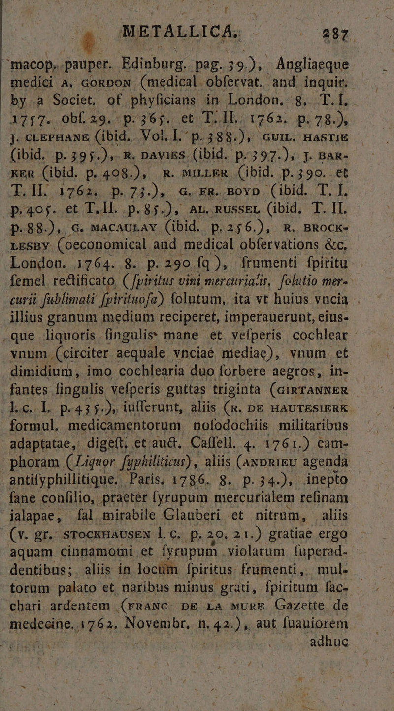 METALLICA, ^ . esr medici à. conpox (medical obfervat. and inquir. by.a Societ, of phyficians in. London. 8, T.I. 1757. OobL29. p.36j. et T. Il. 1762. p. 78.) j. CLEPHANE (ibid. Vol. I p.388.), GUIL. HASTIE (ibid. p.395.),. R. navis. (ibid. p.397.)5 j. BAR- T.l1l. 1762. p.73.), G.xR..Bovp (ibid. T. I. p.405. et T i p.85.), AL. RussEL (ibid. T. II. p.88.)., G. MacaULav (ibid. p.256.), R. BRock- LESBY (oeconomical and medical obfervations &amp;c. London. 1764. 8. p.290. fq), frumenti fpiritu femel rectificato. ( fpiritus vini mercuriazis, folutio mer- curii fublimati [pirituofa). folutum, ita vt huius vncia . illius granum medium reciperet, imperauerunt, eius- dimidium, imo cochlearia duo forbere aegros, in- fantes fingulis vefperis guttas triginta (GIRTANNER formul. medicamentorum nofodochiis militaribus adaptatae ,. digeft; et.au&amp;, Calfell. 4. 1761.) cam- phoram (Liquor fyphiliticur) , aliis (axpgigu agenda fane confilio, praeter (yrupum mercurialem refinam (v. gr. srockHaUsEN l.c. p. 20. 21 .) gratiae ergo aquam cinnamomi et Íyrupum. violarum fuperad- dentibus;. aliis in locum Ipiritus. frumenti, mul- torum palato et. naribus minus grati, fpiritum fac- chari ardentem (rmaNc. p&amp; LA wumE Gazette. de adhuc