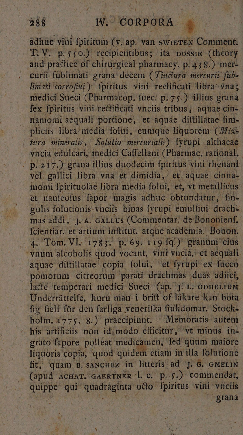 íi NES W. CORPORA »* adhuc vini fpiritum (v. ap. van swreTEN Comment, T.V. p.550.) recipietitibus;. ita possi (theory and practice of. chirurgical pharmacy. p.478. ) mer- curii füblimati grana decem (Tinfura mercurii fab- liniati torrofütti y fpiritus vini reclificati libra Yna5 medici Sueci (Placibiip: füec. p. 75.) illius grana fex fpiritus vini redi ificati vnciis tribus; aquae cin- nanmomi aequali portione, et. aquáe diftillatae fim- pliciis libra/ niedià' folii, euntque liquorem ( Mix- hera müneralis, / Solutio: mercurialir) fyrupi althaeae vncia edulcari, medici Caffellani (Pharmac. rational. / p. 217.) grana illius duodecim fpiritus vini rhenani vel gallici libra vna et dimidia, et aquae cinna- J momi Tpirituofae. libra media folui, et, vt metallicus et nauleofus fapor magis adhuc obtundatur, fin- gulis. folutionis- vncits binas fyrupi emulfiui dráchz maásaddi, J.A. GALLUS (Commentar. de Bononienf.- fcientiar. et artium. inftitut. atque acáademia. Bonon. c4 Tom. Vl. 1783. p. 69. 119 fq granumi eius vnum alcoholis quod vocant, vint vncià, et. aequali. aquae diftillatae' copia folui, 'et yrupi- ex fücco pomorum citreorum parati drachmas. duas 'adiici, lacte temperari medici Sueci (ap. J. L: ODHELIUM Underráttelfe, huru man. i brift of lákare kan bota fig lielf fór den farliga venerifka fiukdomar. Stock- holm. 1775. 8) praecipiunt. ^Memoratis- autem his artificis non idimodo efficitur, 'vt minus in- grato fapore polleat medicamen, fed quum maiore liquoris copia, quod quid etiam in illa folutione fit, quam B.saNcHEZ in litteris ad ]. 6. GMELIN (apud ACHAT. GAERTNER l €. p...) commendat, UIDES Tr iba i odo i gis vini: vnciis | - | Ah gtanà /