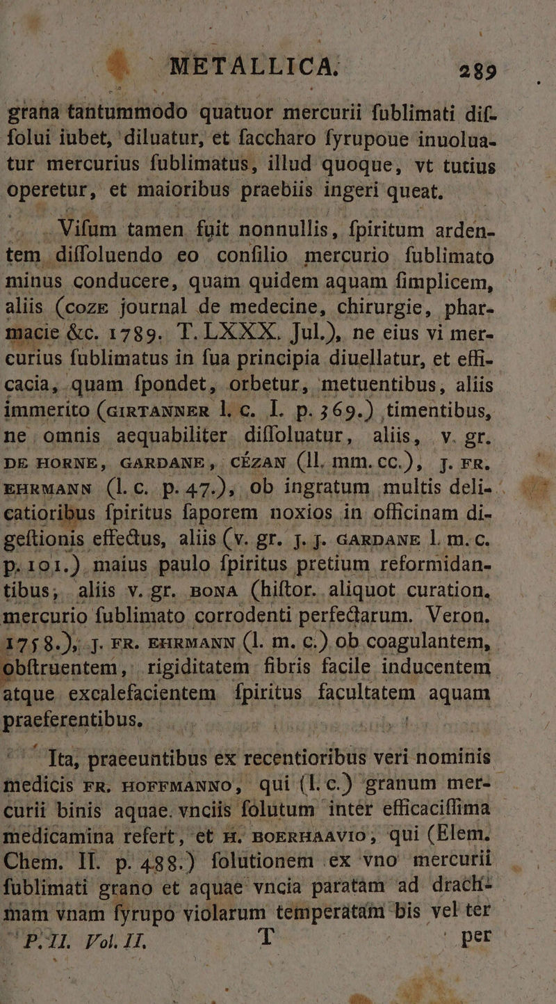 LI grana tantummodo quatuor mercurii füblimati dif- folui iubet, diluatur, et faccharo fyrupoue inuolua- tur mercurius fublimatus, illud. quoque, vt tutius yug et maioribus praebiis ingeri queat. . Vifum- tamen. foit nonnullis, fpiritum arden- tem. diffoluendo eo confilio mercurio fublimato minus conducere, quam quidem aquam fimplicem, aliis (coze journal de medecine, chirurgie, ,phar- macie &amp;c. 1789. T. LXXX. Jul.), ne eius vi mer- curius fublimatus in fua principía diuellatur, et effi- cacia, quam. Ípondet, orbetur, metuentibus, aliis immerito (cigrANNER l.c. L p.369.) timentibus, ne.omnis aequabiliter diffoluatur, aliis, | Y. gr. DE HORNE, GARDANE, CÉZAN (ll mm.cc.), j. rm. EHRMANN (lc. p.47), 0b ingratum multis deli- . catioribus fpiritus faporem. noxios in officinam di- geítionis. effedus, aliis (v. gr. j. j. GaRDANE l. m. c. p.101.), maius paulo fpiritus pretium reformidan- tibus, aliis v. gr. BoNA (hiftor. aliquot curation. mercurio fublimato corrodenti perfedarum. Veron. 1758.), . FR- EnRMANN (1l. m. c.) ob coagulantem, obftruentem, rigiditatem fibris facile inducentem - atque. excalefacientem dpiritus facultatem aquam ottquieda) | B praeeuntibus ex recentioribus veri nominis. picdicis FR. HOFFMANNO, qui (Lc.) granum mer- . curii binis aquae. vnciis folutum inter efficaciflima - medicamina refert, et H. BoERHaAvIo, qui (Elem. Chem. II. p. 438.) folutionem ex vno mercurii. fublimati grano et aquae vncia paratam ad drach mam vnam fyrupo violarum temperatam bis vel ter B 1L. Fol. 1T. deu | per