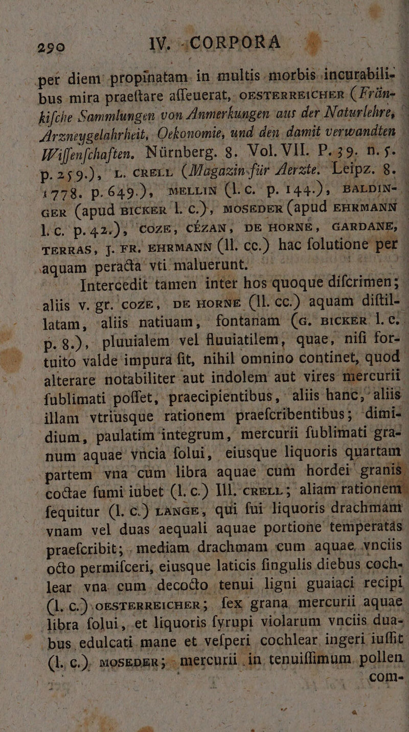 UE LJ |! je ( QW UXCORMOMA 4e bus mira praeftare aífeuerat, oksrEnREiCHER ( Frün- coL2$935 Lb cagrL, (JMagazin-für Zlerzte.- Leipz. 8. 1778. p.649); f PY. -- aquam perada vti maluerunt. 2 . v alterare notabiliter aut indolem aut. vires mercurii illam vtriusque rationem praefcribentibus; dimi- dium, paulatim integrum, mercurii füblimati gra- partem vna cum libra aquae cum hordei granis co&amp;ae fumi iubet (1l. c.) Ill. caerr; aliam rationem vnam vel duas aequali aquae portione temperatds praefcribit; mediam drachmam cum aquae, .vnciis lear vna. cum. decodo tenui ligni guaiaci recipi (l.c.).oEsrERRE:CHER; Íex grana mercurii aquae - |bus.edulcati. mane et veíperi cochlear, ingeri iuffit (l. c.) mosEpn ; - mercurii .in, tenuiflimum. pollen