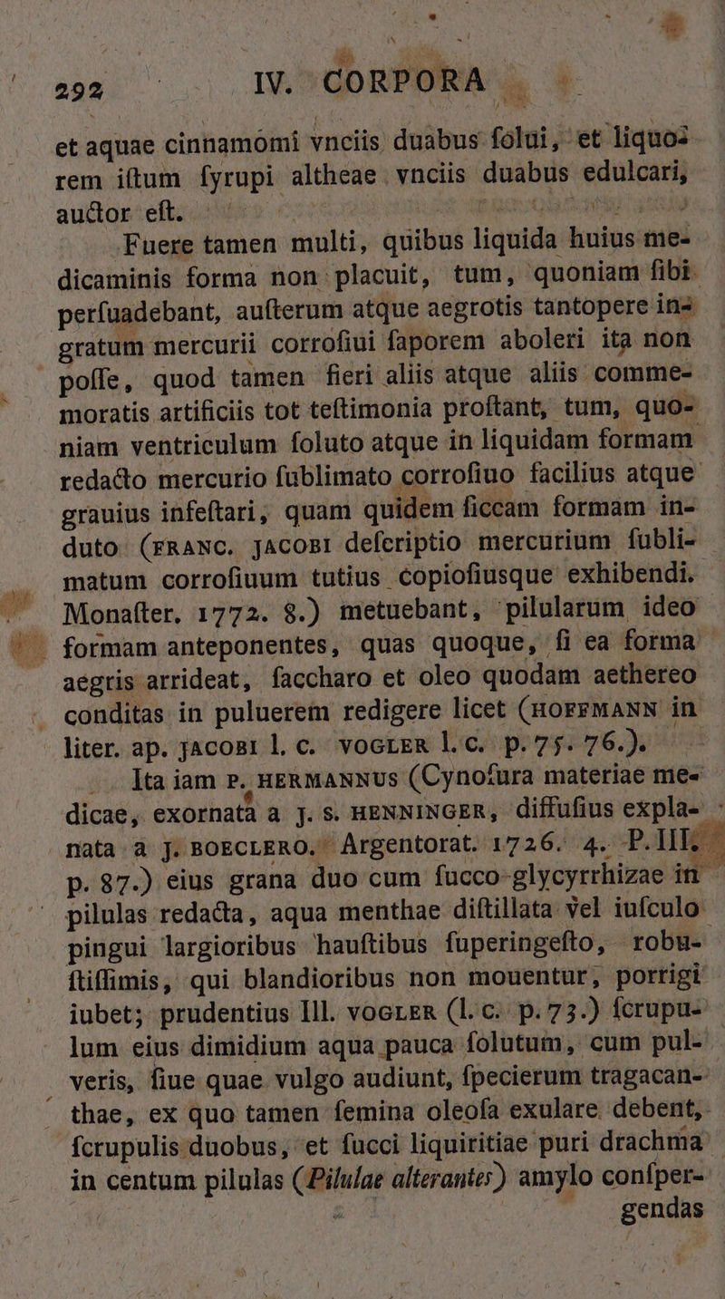 : * j j 1 | * n ^0 IADUDBÉDERAN 4 et aquae cinnamomi vnciis duabus folui, et liquo: rem iftum Ífyrupi altheae. vnciis duabus edulcari, auclor:eficoiNu s Cor8 fug a AU Fuere tamen multi, quibus liquida huius me- dicaminis forma non placuit, tum, quoniam fibi. perfuadebant, aufterum atque aegrotis tantopere ins gratum mercurii corrofiui faporem aboleri ita non moratis artificis tot teftimonia proftant, tum, quo- niam ventriculum foluto atque in liquidam formam. redacto mercurio fublimato corrofiuo facilius atque grauius infeftari; quam quidem ficcam formam in- duto. (rRANC. jAcomti defcriptio mercurium fubli- matum corrofiuum tutius Copiofiusque exhibendi. Monafter. 1772. $8.) metuebant, pilularum ideo aegris arrideat, faccharo et oleo quodam aethereo conditas in puluerem redigere licet (HOFFMANN in ]ta iam P. uE&amp;MANNUS (Cyno/£ura materiae me- dicae, exornata a j. S. HENNINGER, diffufius expla- : nata. à J. BOECLERO. Argentorat. 1726. 4. P. IHE » p. 87.) eius grana duo cum fucco-glycyrrhizae in pilulas redacta, aqua menthae diftillata vel iufculo pingui largioribus hauftibus fuperingefto, robu- ftiffimis, qui blandioribus non mouentur, porrigi iubet; prudentius Ill. voerem (l.c. p.73.) fcrupu- lum eius dimidium aqua pauca folutum, cum pul- | thae, ex quo tamen femina oleofa exulare. debent, fcrupulis duobus, 'et fucci liquiritiae puri drachma in centum pilulas (Pilulae alterante;) amylo confper-