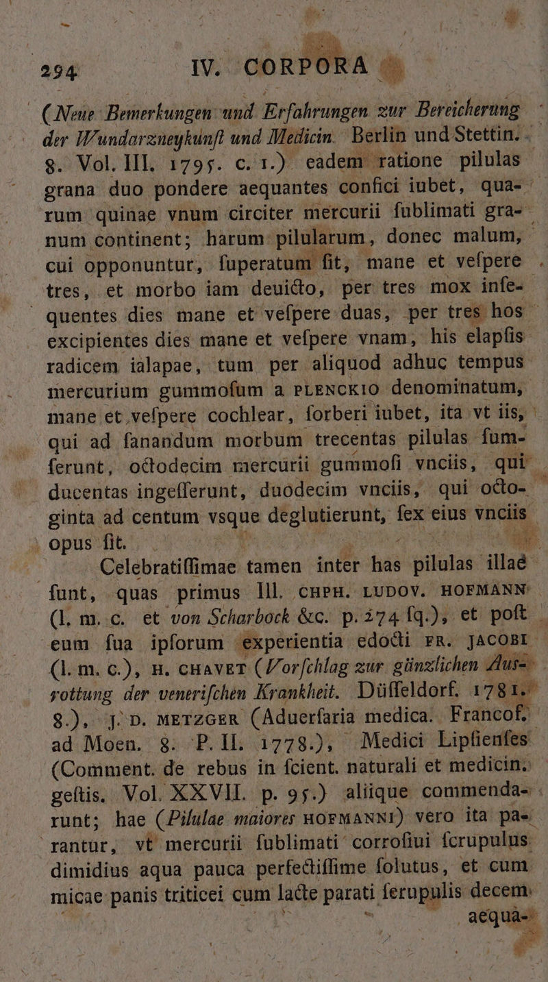 (Nene: Bemerkungen. und brfokrun gl zur Berticherung der IW'undarznegkunft und Medicin. Berlin und Stettin. .- $. Vol. lll 1795. c. 1.) eadem ratione pilulas | grana duo pondere aequantes confici iubet, qua- rum quinae vnum circiter mercurii fublimati gra- num continent; harum: pilularum, donec malum, ; cui opponuntur, fuperatum fit, mane et vefpere tres, et morbo iam deuico, per tres mox infe- quentes dies mane et vefpere duas, per tres hos excipientes dies mane et vefpere vnam, his elapfis radicem ialapae, tum per aliquod adhuc tempus. mercurium gummofum a. PLENCKIO denominatum, mane et,vefpere cochlear, forberi iubet, ita vt iis, qui ad fanandum. morbum trecentas pilulas - fum- ferunt, octodecim raercurii gummofi vnciis, qui ginta ad centum sq deeiuietunb lex eius vnciis , opus fit... | 2 Celebratiffimae. tamen inter i toas: illaé- funt, quas primus lll cupH. LUDOV. HOFMANN (l m..c. et von Scharbock &amp;c. p. 2741q.), et poft eum fua ipforum € experientia edodii FR. JACOBI (1. m. c.), n. cHavET (orfchlag zur. günzlichen Zus- yottung der venerifchen Krankheit. Düffeldort. 1781. Uc $.), j. D. METZGER (Aduerfaria medica. Francof. ad Moen. 8. P.lIL 1778.), Medici Lipfienfes. (Comment. de rebus in fcient. naturali et medicin. geftis. Vol. XXVII. P. 95.) aliique commenda- | runt; hae CPilulae müiorts HOFMANNI) vera ita pae rantur, vt mercutii fublimati' corrofiui fcrupulus.- dimidius aqua pauca perfectiffime folutus, et cum micae: panis triticei cum lacte parati ferupulis decem. : aequa Mio F